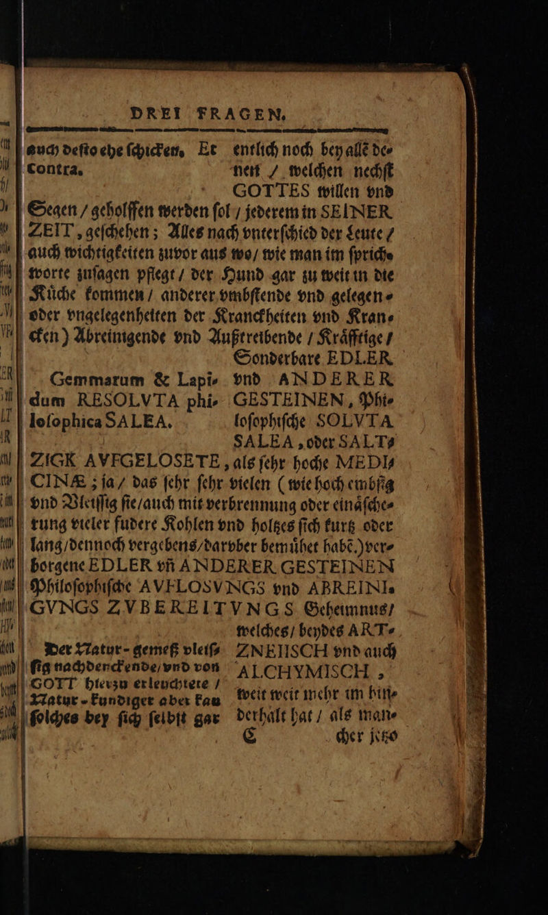 — . ——wꝝ˖ j ——— auch deſto ehe ſchicken. Et entlich noch bey allẽ de⸗ contra. nen / welchen nechſt f GOTTES willen vnd Segen / geholffen werden ſol / jederem in SEINER ZEIT, geſchehen; Alles nach vnterſchied der Leute / auch wichtigkeiten zuvor aus wo / wie man im ſprich⸗ worte zuſagen pflegt / der Hund gar zu weit in die Kuͤche kommen / anderer vmbſtende vnd gelegen ⸗ oder vngelegenheiten der Kranckheiten vnd Kran⸗ cken) Abreinigende vnd Außtreibende / Kraͤfftige / dr Sonderbare EDLER '| .Gemmarum &amp; Lapi, vnd AN DE RER dum RESOLVTA phi» GESTEINEN , Pht⸗ loſophica SA LEA. loſophiſche SOLVTA ö SALEA, oder SALT?  | ZIGK AVFGELOSETE als ſehr bodie MEDIA | CINA&amp; ; ja / das febr ſehr vielen (wie hoch embſig a| | $nb Vleiſſg ſie / auch mit verbrennung oder einaͤſche⸗ rung vieler fudere Kohlen vnd holtzes fid) kurtz oder lang / dennoch vergebens / darvber bemuͤhet habẽ.) ver⸗ 0 Psion EDLER tfi ANDERER GESTEINEN welches / beydes AR'T« der Tatur- gemeß vleiſ⸗ ZNEIISCH vnd auch ſig nachdenckende / vnd von AI. CHYMISCH , e dee ji ęſolches bey ſich ſelbſt gar derhalt hat / als mane
