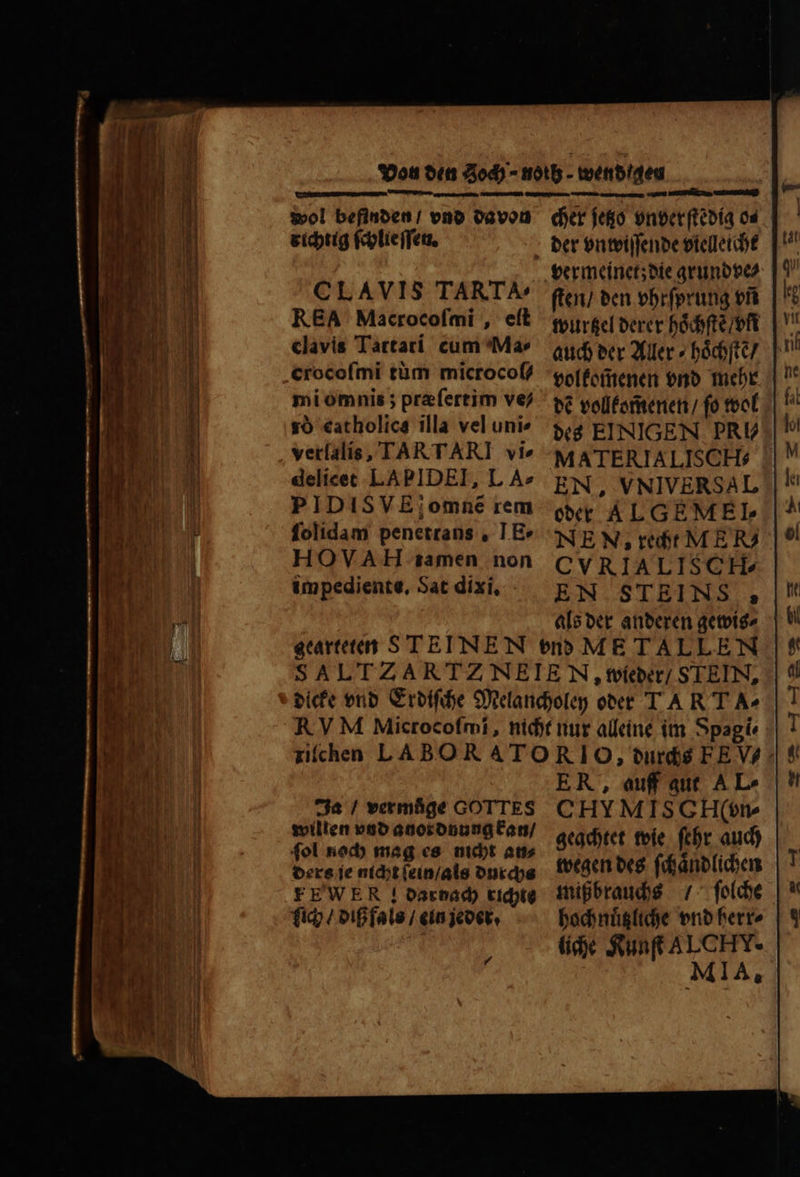 wol befinden / vnd davon richtig ſchlie ſſen. CLAVIS TARTA- REA Macrocofmi , eſt clavis Tartari cum Ma⸗ crocofmi tüm microcoſ⸗ mi omnis; praefertim ve⸗ so catholics illa vel unie verlalis, TART ARI vi» delicet LAPIDEI, L A2 PIDISVE;omne rem folidam penetrans . TE» HOVAH tamen non impediente, Sat dixi, : cher jetzo vnverſtedig os vermeinet; die grund ve⸗ ſten / den vhrſprung vñ wurtzel derer hoͤchſtẽ / vn volkomenen vnd mehr dẽ vollkom̃enen / fo wol des EINIGEN. PRU MATERIALISC H. oder ALGEMEL NE N, recht ME R CVRIALI SCH. EN STEINS , als der anderen gewis⸗ Ja / vermüge GOTTES willen vnd anordnung kan / fol noch mag es nicht an⸗ ders je nicht ſein / als durchs FEWER ! darnach richte ich / diß fals / ein jeder. 4 ER, auff qut A L- CHYMISGEH(t» geachtet wie ſehr auch wegen des ſchaͤndlichen mißbrauchs / ſolche hochnuͤtzliche vnd herr⸗ liche Kunſt AL CET.
