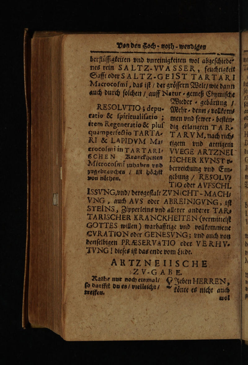 — . —üE[U—ÿʒu . — Ve e berflͤſſigkeiten vnd vnreinigkeiten wol abgeſchiebe⸗ nes rein SA LT Z. VVA S SER, feuchtigkeit Safft oder S A LT Zz. GEIST TARTARI Macrocofmi, das ift / der groͤſſern Welt / wie dann auch durch ſolchen / auff Natur ⸗gemeß Chymiſche Wieder ⸗gebaͤrung / RESOLVTIO; depu- Mehr ⸗ denn⸗ vollkom⸗ fatio &amp; fpiritualifatio ; men vnd fewer ⸗beſten⸗ item Regeneratio &amp; pluf dig erlangten T A R. qua mperfect io TARTA^ TA RVM, nach rich⸗ AI &amp; LAPIDVM Ma, tigem vnd arttigem crocoſmi in ART ARI VVEGE ARTZNEL | ABE 4 1A randidten [SCHER KVNST s libre jubaben ond berreichung vnd Ein⸗ Len ipei e . echt gebung RESOLVS TiO oder AVFS CHI. ISSVNCG, vnd / derogeſtalt ZUNICHT- MACH; VNG, auch AVS oder ABREINIG VNG, iſt STEINS, Zipperleins vnd alle rer anderer TAR TARISCHER KRANCKHEITEN (vermittelſt G0 T TES willen) warhafftige vnd vollkommene CVRATION oder GENESVNG; vnd guch von denſelbigen PRAESERVATIO oder VE RH v. AVNG ! dieſes ift das ende vom Liede. ARTZNEIISCHE | Z V- GAE E. Natbe nur noch einmal / C Jeben HERREN, fo dacffſt du es / vielleicht / treifei koͤnte es nicht ys