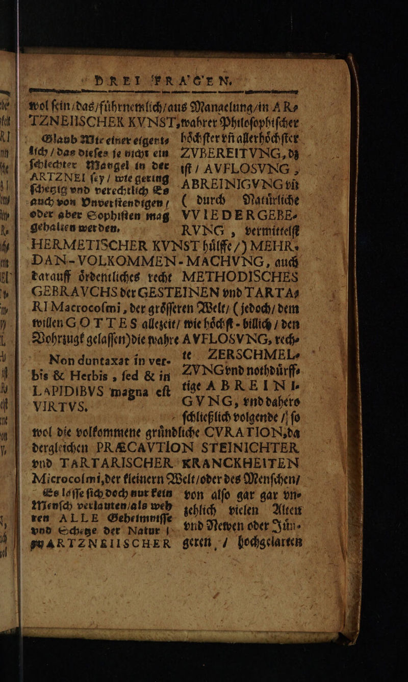 PREI FRA GEN, wol ſein / das / fuͤhrnemlich / aus Mangelung / in A Ro IZNEIISCHER KVNST, wahrer Philoſophiſcher Slabb Mit einer eigert⸗ hoͤchſter vñ allerhoͤchſter lich / das dieſes je nicht ein ZVBEREITVNG, dz 1 ri 1785 in der it; AVFLOSVNG , ſcheglg vnd verechtlich Es ABREINIGVNG tii auch von Dnverfteneigen; (durch Naluͤrliche oder aber Sophiſten mag VV IEDERGEBE^ gehalten wer den. RVNGV, vermittelſt | HERMETISCHER KVNST fife /) MEHR. | :DAN- VOLKOMMEN- MACHVNG, auch tarauff oͤrdentliches recht METHODISCHES GEBRAVCHS der GESTEINEN vnd TARTA$ RI Macroco(mi , der groͤſſeren Welt / (jedoch / dem willen G.O T T E S allezeit / wie hoͤchſt⸗ billig / den Vohrzugk gelaſſen) die wahre A VEFLOSVING, rech⸗ : te ZERSCHMEL» b.. eee 0 t. 25d Swe | LaPIDIBVS magna eſt dige, &amp; B REIN. VIR TVS. G VNG, vnd babere ſchließlich volgende / fo wol die volkommene gruͤndliche CVATION, da dergleichen PR&amp;CAVTION STEINICHTER vnd TARTARISCHER KRANCKHEITEN Mlicrocolſmi, der kleinern Welt / oder des Menſchen / i ud HAUS Uni Mad ton alfo gar  vn⸗ y 55e veriautem zehlich vielen Alten 1 de 3 hec e vnd Newen oder Juͤn⸗ | | SSARTZNEIISCHER geren / hochgelarten