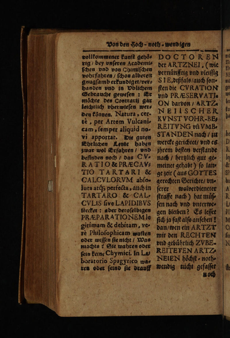 . — . K... . . rui ERIS D —̃ — ̃ — —— ; MEIN BAI E — — —— — REED SE Mum m esc T vollkommener kunſt gebós rig / bey vnſeren Academi⸗ ſchen vnd von Ohimiſchen vohr fahren / ſchon albereit gnugſamb erkundiget / ver⸗ handen vnd in Vblichem Gebrauche geweſen: Er mochte des Contrarij gar leichtlich vberwieſen wet den konnen. Natura, cer- te , per Artem Vulcani» cam, lemper aliquid no- vi apportat. Die guten Ehrlichen Leute haben zwar wol Erfahren / vnd befinden noch / das C V» RATIO&PR/£CAV; TIO TARTARI & CALCVLORVM abſo⸗- luta atq́; perfecta , auch in TARTARO. & CAL. CVLIS five LAPIDIBVS ſtecker: aber deroſelbigen PRAÆPARATIONEM le gitimam & debitam, ve- rè Philofophicam wuſten oder wiſſen ſie nicht / Was machts: Sie wahren oder ſein keine Chymici. In La/ boratorio Spagyrico wa⸗ ten oder ſelnd (ie drauff DOC TOREN der ARTZNEI, (wie vernuͤnfftig vnd vleiſſig SIE, dißfals / auch ſon⸗ ſten die CVRATION vnd PR &SERVATIe ON darvon / AR TZ« NEIISCHER KVNST VOHR-BB; REITVNG vñ VMB-⸗ STANDEN nach / zu wercke gerichtet / vnd es jhrem beſten verſtande nach / hertzlich gut ge⸗ meinet gehabt) fo lane ge zeit (aus GOTTES gerechten Gerichte / vn⸗ ſerer wolverdieneter ſtraffe nach) hat muͤſ⸗ ſen nach vnd vnterwe⸗ gen bleiben? Es [effet ſich ja faſt alfo anfcben t dan / wen ein ARTZT mit den RECHTEN vnd gebuͤhrlich Z VBE. REITETEN ART Z. NEIEN hoͤchſt ⸗ noth⸗ wendig nicht gefaſſet & od