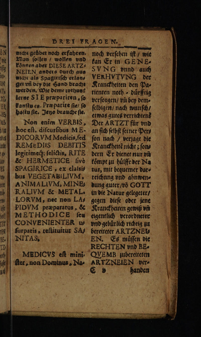 p tiicbt geůbet noch erfahren. Nun ſollen / wollen vnd koͤnnen aber DIESE ART Z= NElEN anders durch aus wicht als Spagtriſch erlan⸗ get vti bey die Sand bracht wer den. Wie deme zuthun: lerne ST E præpariren, fo kanſtu es. Præparite (ie) fo haſtu fie. Jetzo brauche fie, | Non enim VERBIS, hoc eſt, difcurfibus M E- |; . DICOR VM Medicis, ſed | REMEDIIS DEBITIS legitimeq́; ſelictis, RITE &amp; HERMETICE live SPAGIRICE , ex clalsi⸗ | bus VEGETABILIVM, RALIVM &amp; METAL. LORVM, nec non LA? PIDVM praeparatus , &amp; feu | CONVENIENTER w | furpatis reſtituitur SA/ INITAS, | Ser, non Dominus, Na- noch verſehen iſt / wie kan Er in GEN E- SVN vnnd auch VERHVTVNG der Kranckheiten den Pa⸗ tienten noth⸗duͤrfftig verſorgen / vñ bey dem⸗ ſelbigen / nach wunſch / etwas gutes verridyten? Der AR TZ für vnd an ſich ſelbſt ſeiner Per⸗ ſon nach / verjagt die Kranckheitẽ nicht; fono dern Er dienet nur vñ koͤmpt zu huͤlffe der Na tut, mit bequemer bare reichung vnd ahnwen⸗ dung guter / võ GOTT in die Natur gelegeter / gegen dieſe oder jene Kranckheiten gewiß vit eigentlich verordneter vnd gebuͤr lich richtig zu bereiteter AR TZNEl⸗ EN. Es muͤſſen die RECHTEN vnd BE» QVEMB zubereiteten ARTZNEIEN ver- handen