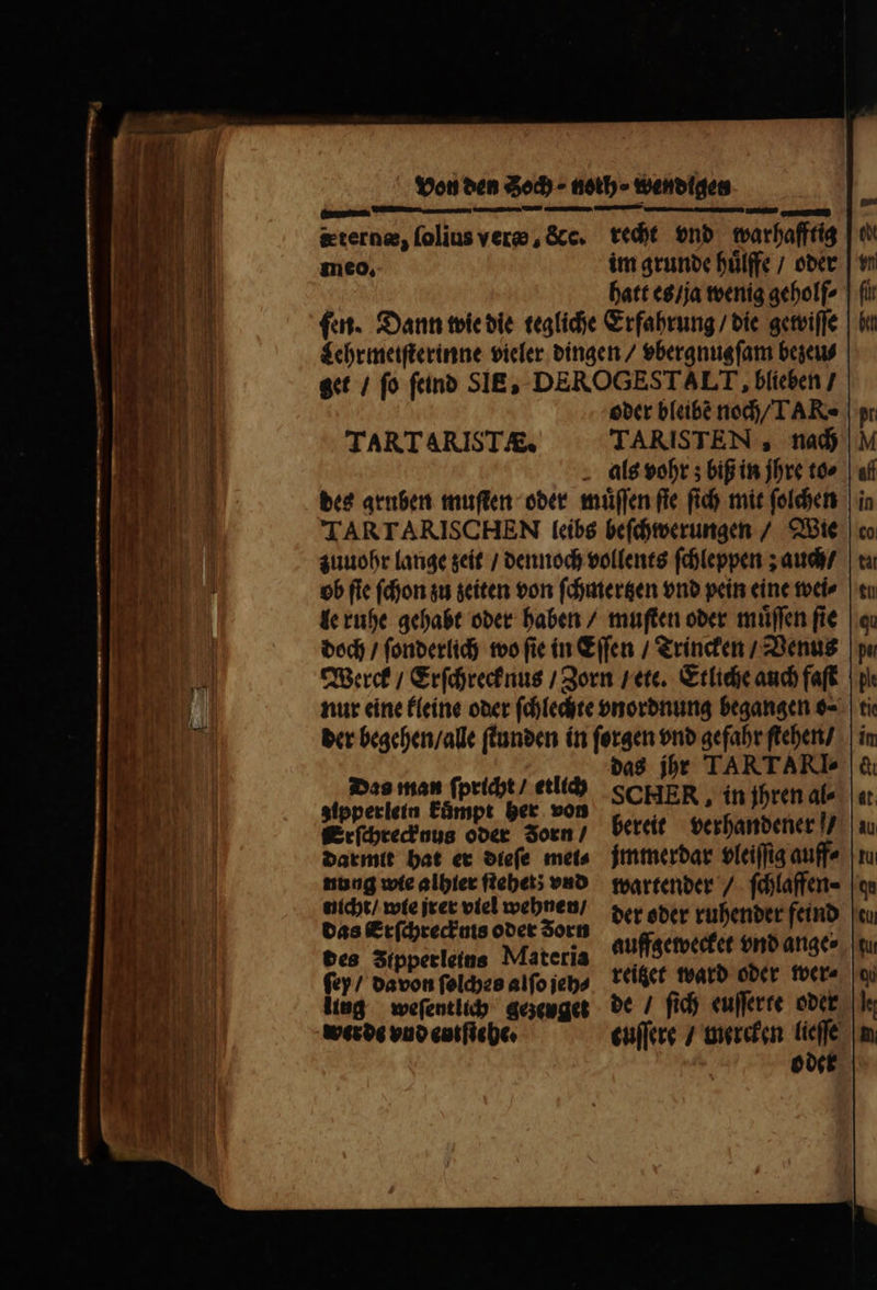 S — —— - — — . (—-„—ͤ— — cce . — terne, ſolius vere, &amp;c. recht vnd warhafftig hatt es / ja wenig geholſ⸗ fut. Dann wie die tegliche Erfahrung / die gewiſſe Lehr meiſterinne vieler dingen / vbergnugſam bezeu⸗ get / fo ſeind SIE, DEROGESTALT , blieben / oder bleibe noch / TAR⸗ TARTARIST/&amp; TARISTEN , nach als vohr; biß in jhre to⸗ des gruben muſten oder muͤſſen fie (id) mit ſolchen TARTARISCHEN leibs beſchwerungen / Wie zuuohr lange zeit / dennoch vollents ſchleppen; auch / ob ſie ſchon zu zeiten von ſchmertzen vnd pein eine wei⸗ le ruhe gehabt oder haben / muſten oder muͤſſen ſie doch / ſonderlich wo ſie in Eſſen / Trincken / Venus Werck / Erſchrecknus / Zorn / ete. Etliche auch faſt nur eine kleine oder ſchlechte vnordnung begangen o⸗ ti der begehen / alle ſtunden in ſorgen vnd gefahr ſtehen / i das jhr TARTARI» Das man ſpricht / etlich SCHER , in jhren al⸗ zipperlein kuͤmpt her von k Erſchreck nus oder Jorn / bereit verhandener u darmit hat er dieſe mets. jmmerdar bleiſſig auff⸗ mere denen eno das Erſchrecknis oder Zorn der oder ruhender feind des Iipperleins Materia auffzewecket Mb ange ſey / davon ſolches alſo jeh⸗ reitet ward oder wer⸗ iing weſentlich gezeuget de / fid) euſſerte oder werde vnd entſtehe. euſſere / mercken lieſſe oder