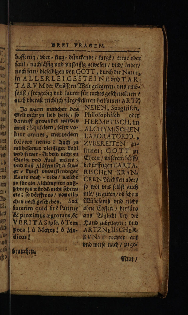 -— — — —M— — — — * — SSS Ja wann mancher das darauff gewendet werden folvere nemo: Auch zu muͤheſamer vleiſſiger kohl Stoltz vnd Faul wehre; vnd dañ Alchymiſcher fav? er? kunſt vnverſtendiger Leute nach - rede / welche j^ fur ein Alchimyſten auß; Sed &amp; proximus ægrotans, &amp; NEIEN, Spagirifch, Philoſophiſch oder HERMETISCH, im ALCHYMISCHEN LABORATORIO., ZVBEREITEN zu⸗ [tnam; GOTT zu Ehren / vnſerem huͤlff⸗ CKEN Neihſten aber / ſo wol vns ſelbſt auch mit / zu guten / ob ſchon Muͤheſamb vnd nicht Hand zubringen; vnd ARTZ NEIISCH ER. KVN T rechter art Nun / AD E lim 2 2 m^ — icc e C a