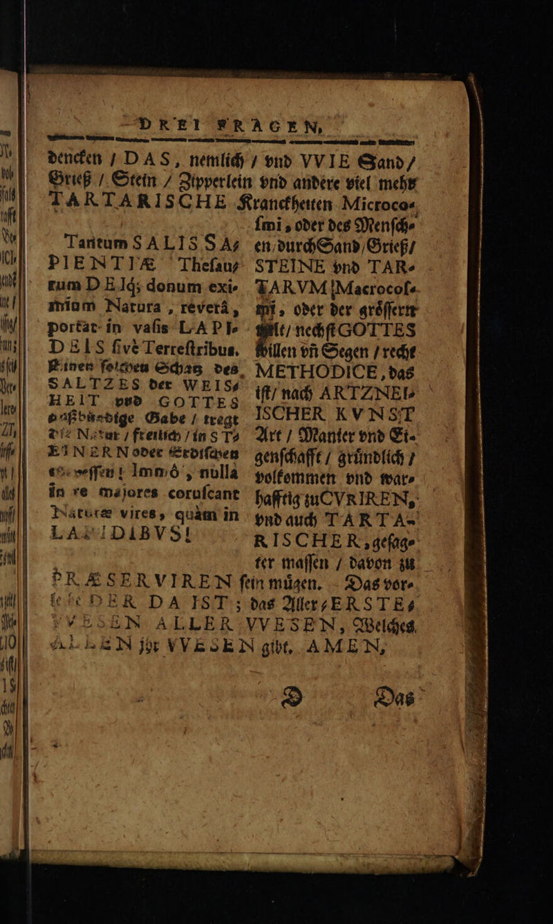 Tantum SALIS SA; PIENTI/A&amp; Thefau rum D E Iq; donum exi- mium Natura, révetá, portat in vaſis LA P P» DEIS five Terreſtribus. S ALTZ ES der WE IS. HEIT ps GOTTES o aß buadige Gabe / tregt Q2 Na xur / freilich / in 8 T2 EINER N oder Erdiſchen te weſſen! 1mmó , nulla in re majores corufcant Natbtæ vires, quàm in LAL IDAIBVS! ſmĩ, oder des Menſch⸗ en / durch Sand / Grieß / STEINE vnd TARe TARVM iMacrocof« mi. oder der groͤſſern t / nechſt G T TES willen vf Segen / recht METHO DICE, das iſt / nach AR TZ NEl⸗ ISCHER KVN STT Art / Manter vnd Ei⸗ genſchafft / gruͤndlich / volkommen vnd war⸗ hafftig zu VX IRE N, vnd auch T ART A. RIS CHE R, geſag⸗ ter maſſen / davon zu Das vor⸗