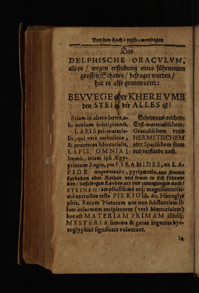 Das DELPHISCHE ORACVLVM. als es / wegen erfindung eines fuͤhrnemen groſſen Schatzes / befraget worden / hat es alſo geantwortet: LAPIS, OM NIA Ll: vnd verſtande nach. Immo, etiam ipfi &gy« priorum Reges, per PY RA MIDES,ex L Ae PIDE -wvgezcixeAo , pyripæcelo, aus Severe farbichen oder Rothen vtel fewer in (id) fuͤhren⸗ den / deſſelbigen Landes art vnd zuneigungen nach / STEINE N / amplioſiſsimè atj: magnificentifsi mè extructas tefte PIE RI O lib. 6o, Hieroglyf phie. Rerum Naturam nec non ſubſtantiam il lam informem recipientem ( ver? Mercurialem) hoe eſt MATERIAM PRIMAM illiufd; MYSTERIA fumma & gazas ingentes hye« toglyphicè fignificare voluerunt, jt