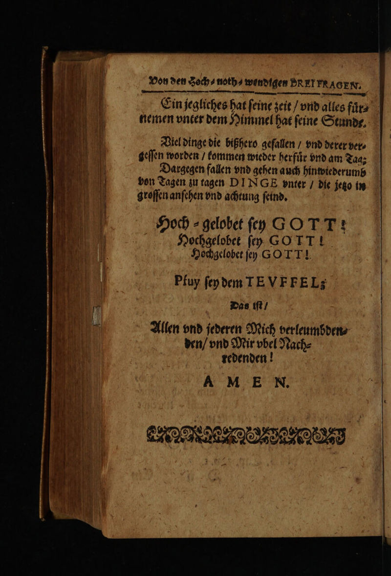 Von den Soch⸗ noth⸗ eetiSfden PRET FRAGEN. Ein jegliches hat ſeine zeit / vnd alles fuͤr⸗ nemen vnter dem Himmel hat feine Stunde. Viel dinge die bißhero gefallen / vnd derer ver⸗ geſſen worden / kommen wieder herfuͤr vnd am Tag Dargegen fallen vnd gehen auch hinwiederumd von Tagen zu tagen DINGE vnter / die jezz is groſſen anſehen vnd achtung ſeind. | Hoch ⸗ gdobet ſey GO T T : Hochgelobet ſey G0 TT! Hochgelobet ſey GO TT! Pfuy ſey dem IEVFFELE Das iſt / Allen vnd jederen Mich verleumbden⸗ den / vnd Mir vbel Nach⸗ redenden! AM E N.