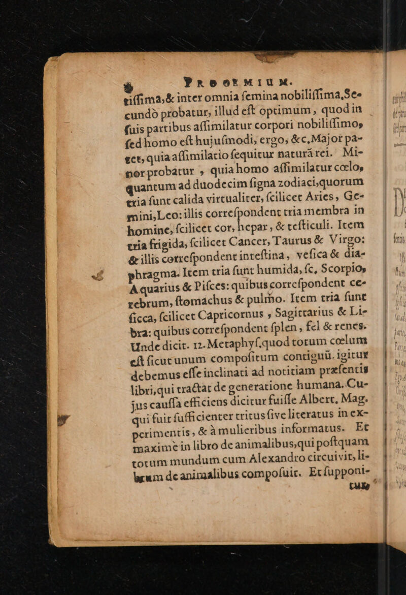 WALL PROOot'MIUM. eifima,&amp; inter omnia femina nobiliffima,Se» cundó probatur, illud eft optimum, quodin (uis partibus affimilatur corpori nobili(fimos (ed homo eft huju(modi, ergo, &amp;c, Major pa- ect; quiaaffimilatio fequitur naturárei. Mi- nor probatur , quia homo affimilatur ccelo, uantum ad duodecim figna zodiaci, quorum txia func calida virtualiter, fcilicet Axies, Gc- mini,Lco: illis corrcípondent tria membra in hominc; fcilicet cor; don ,&amp;tceíticuli. Icem tria frigida; fcilicet Cancer, Taurus &amp; Virgo: &amp; illis coztefpondent inteftina, vefica &amp; dia- hragma. Item cria funt humida, fc, Scorpio» Aquarius &amp; Piíces: quibus correfpondent ce- rebrum, ftomachus &amp; pulmo. Item tria funt ficca, fcilicec Capricornus ; Sagittarius &amp; Li- bra: quibus correfpondent fplen, fc] &amp; renes. Unde dicit. 12. Metaphyf.quod torum coelum eit ficucunum compofitum contiguü. igirur debemus eífe inclinati ad notitiam praíentis libri,qui rra&amp;tat de generatione humana. Cu- jus cauffa efficiens dicicur fuiffe Alberc. Mag. qui fuit fufficienter tritusfive literatus in ex- perimentis , &amp; àmulieribus informatus. Ec maximein libro de animalibus;qui poftquam totum mundum cum Alexandro circuivit, li-