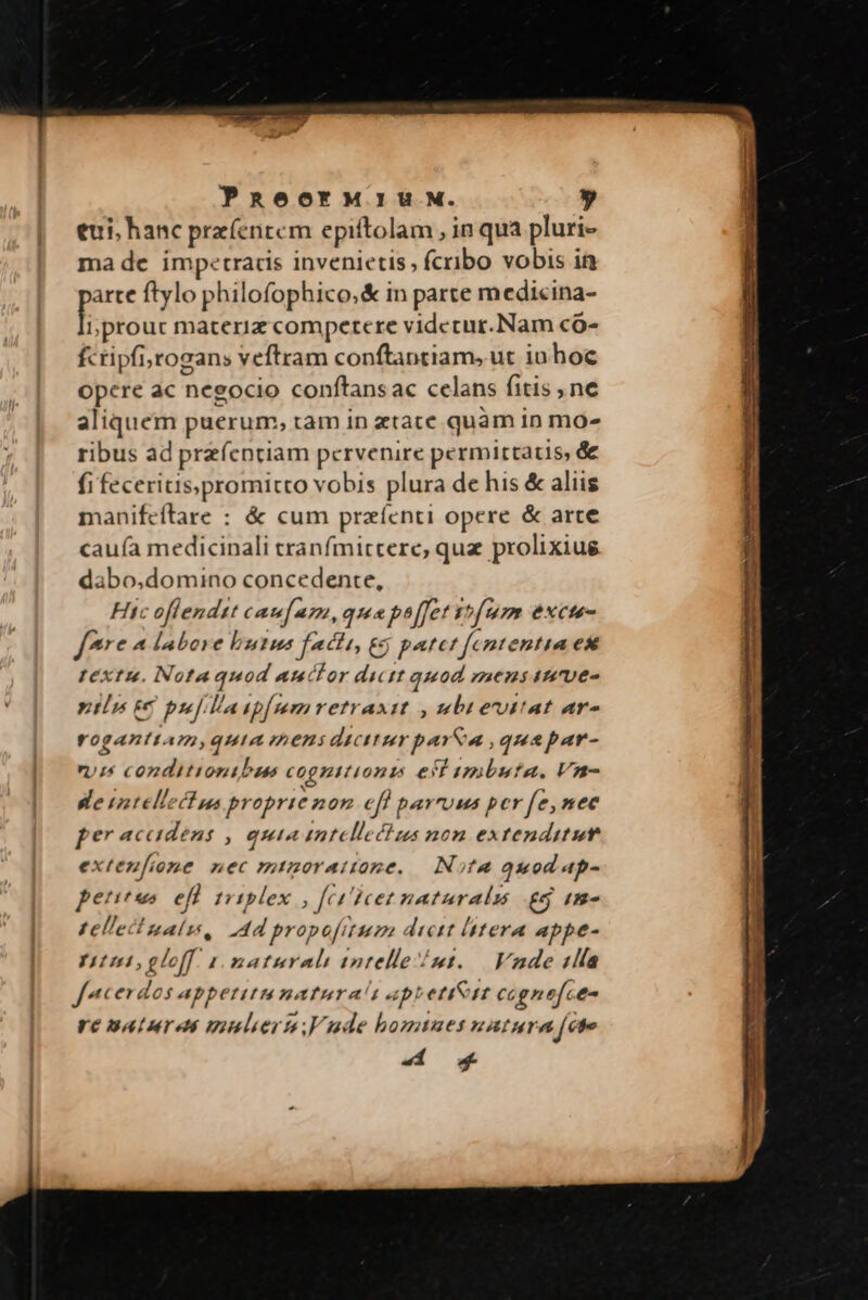 eui, hanc pre(entem epiftolam , in qua pluri- ma de impetracis invenietis, fcribo vobis in arte ftylo philofophico,&amp; in parte medicina- f. i; prouc materiz competere videcur.Nam có- fcripfi;yrogans veftram conftantiam, ut in hoc opere ac negocio conftans ac celans fitis , ne d puerum, tam in ztace quam in mo» ribus ad przíc nriam pervenire permittatis, &amp; fi feceritis;promitto vobis plura de his &amp; aliis manifeítrare : &amp; cum prazícnti opere &amp; arte cauía medicinali tranfmitcere, quz prolixiug dabo,domino concedente, Hic oflendzt cau am, que ph[fet fum excte- f* 4 labore b uus facii, ec j patet fc ntentia ex textu. Notaquod auctor dictt quod mens iure- ntn £c pf la ip[mmretraxitt , wbievitat ar- roganti. Um, QHIA TAEBS dicttzr persa, quapar- riis conditionibus cognitionis e Y busta. Vn- ee rntellecfua br oprie non eff parruus per fe,nec per accidens , quia int llecius nom extenditut exteu[ione. nec mtzorattone. — Nota quod ap- peritus efi 1 tblex fe H)cet naturalu £5 Im- tellectnalu, dd propofitum dicit litera appe- tei, gloff. 1 maturali intelle /mt..— Vade slía facerdos appetitu naturas apt etit cagnef. e- re nature uunlierm,Vude homtues natur ^ [cte d os