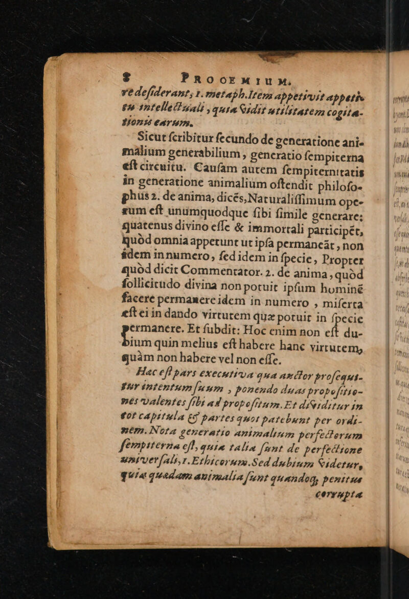 * $ PRoorw:u» vedefideran?; 1. metabh.Item ADpetiuit abbatie tn Intellet unis quim idit wtilitateza co g//4- 3/07134 €T 10273. Sicut fcribitur fecundo de generatione ani malium gerierabilium , generatio fempiterna eft circuitu. Caufam autem fempiternitatis in generatione animalium oftendit philofo- phus 2. de anima, dicés, Naturaliffim um opce- sum eft unumquodque fibi fimile generare; quatenus divino effe &amp; immortali participét, quód omniaappetunt ut ipfa permancát , non $dem innumero, fed idem in fpecie, Propter ajuód dicit Commentator. 2. de anima ;quód follicictudo divina non potuit ipfum hominé facere permanere idem in numero ; miferta eíteiin dando virtutem quz potuit in fpecie ermanere. Et fubdit: Hoc enim non eft du- finds quin melius efthabere hanc virtutem, guàm non habere vel non effe. Hac efl pars execution qua axdlor profegqut- Fur intentum foa nma, ponendo duas probofitio- pet valentes ffbt ad propofttum.Et díesditur 1m €0f cAbitula (9 partes quot patebuent per ordi- Wem. iNota generatio aAmimalimm perfecterum fémpiterzna ejt, quia talia font de perfectione untruer als, 1. Ethtcorum.Sed dulinm Ciderur, quia quadam autnaalia [unt quandog, penitus corrupta