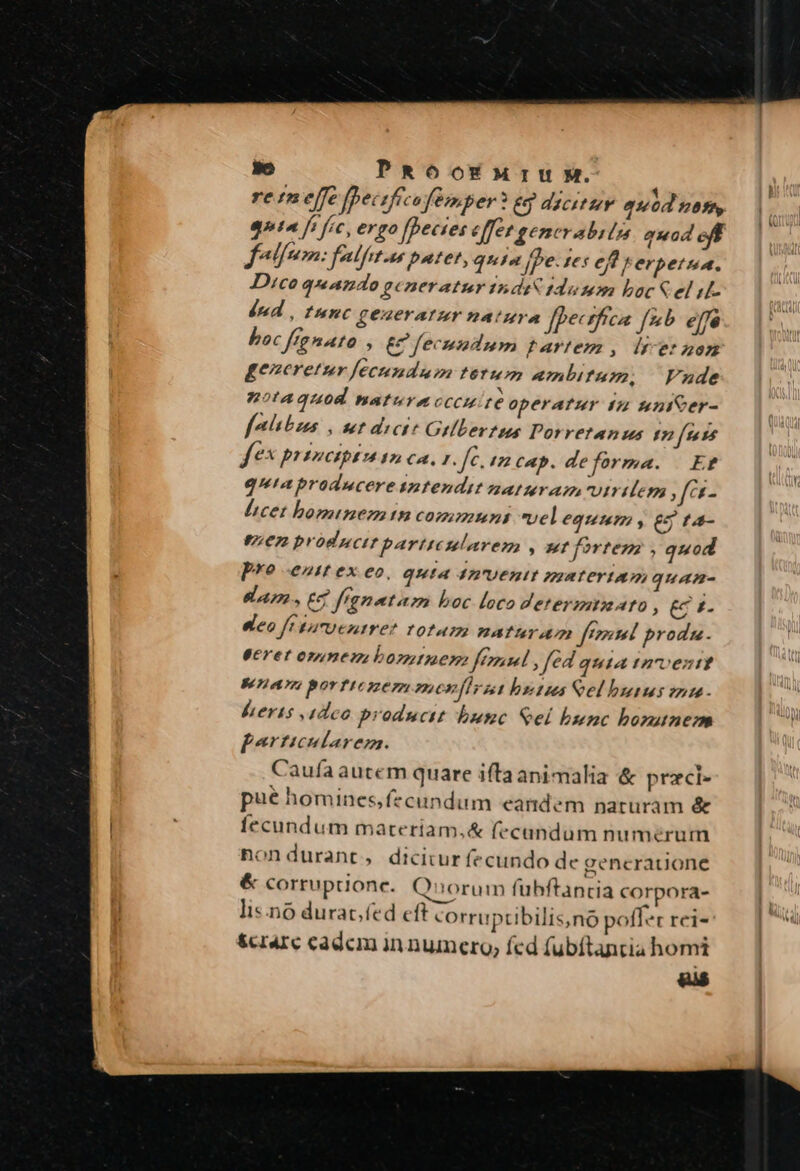 3e PROOEMrIUM. gta fs fic, ergo fpecies é fet generabiln. quad eff folum: felfet-n putet, quia je. fes ef erpetua. Dico quando generatur tni 1dumm boc&amp;el i dnd , func generatur natura Jfecsfrca [2 elfe boc ftenato &amp; fecundum tartemz , ls et uon generetur fecundum tetum ambitum. Vnde notaquod naturacccuite operatur tz unieer- falhibus , ut dicit Gellevtss Pos retAnus t7 [sess fe principio I2 4, Kk fr. / cap. de forma. Er qutaproducere intendit naturam virilem ,fer- licet hominemtn communs vel equmm y eg ta- en producttbarttesularenm , ur fortem , quod pre €Zzf €x eo, Quia 4AU€HI materia, quan- ea, 7 franetam boc loco determmuato , (r4. eleo f'taroentrer T01u72 natter um fteetel proda. geret opunen bontuen femml , fed quia tnrent 8£ 72 e 7; porftezezn menfirat bz tus eel buius 2» . beris adeo producit butsc Sel bunc bomunem perticularem. Caufa aucem quare iftaanimalia &amp; pracl- pué homines,fecundum eandem naruram &amp; fecundum materiam,&amp; fecandum numerum nondurant, dicitur fecundo de gencratione &amp; corruptione. Quorum fubftantia corpora- lis.no durac,fed eft corruptibilis,no olet rei- &amp;crarc cadem in numero; fed fubftantia homi ' Ww