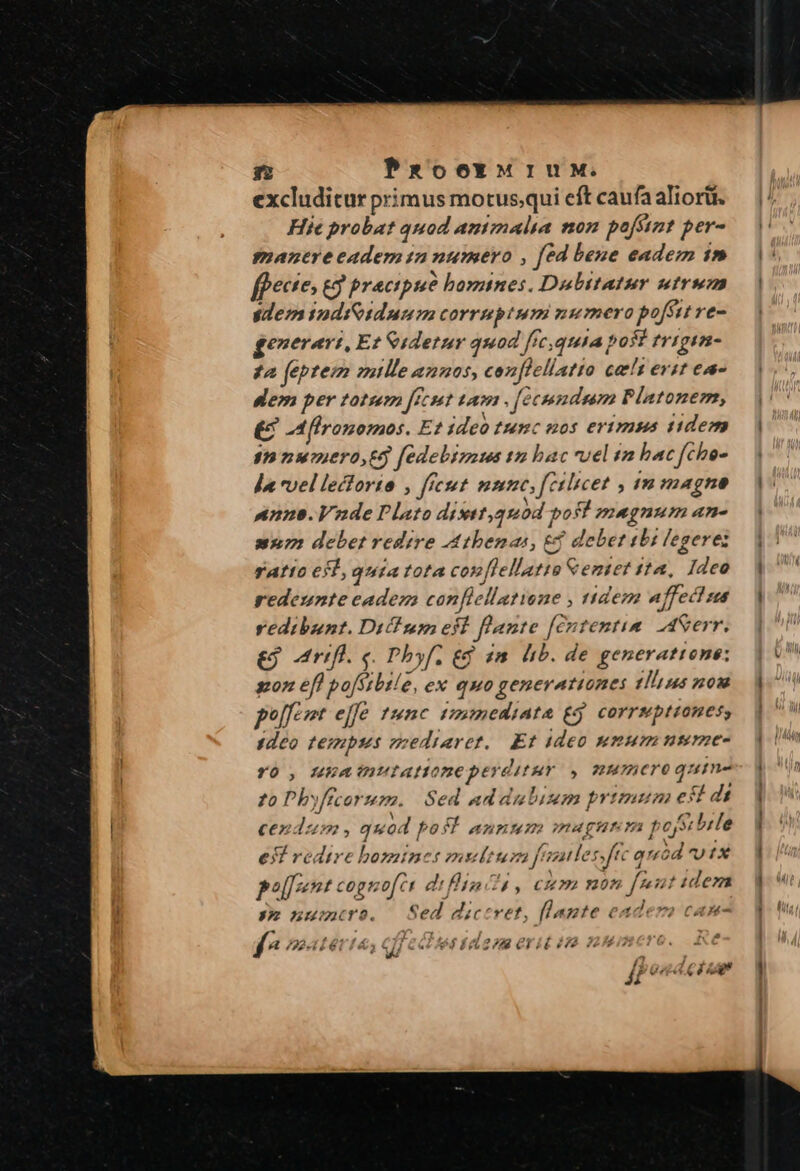 excluditur primus motusqui eft caufa aliorii. Hie probat quod autmalia non poffint per- manereeadem n numero , fed bene eadem 1» fpectes £9 pracipue bomines. Dabitatur utrum dem yodiGidunm corruptum numero pofsit re- ge»erart, Et &amp;idetur quod ffe; quuta post trigim- £a feptem mtlle anuos, conflellatto cats evit ea- dem per totum ffcst tam . [ecndum Platonem, £ -Allronomos. Et ideo tunc nos erimus tidem snnzuero,e5 fedebimus ta bac uel ta bac fche- da vel lectorio , ftest nunc, férbicet , in magne nnns. Vxde Plato distt,quod port magnum an- mur: debet redire Athenas, e debet ibi legeres ratto 61, quia tota con[lellatto &amp;emtet 112, Ideo redeunte cadem confiellatiene , tidem affect us vedibunt. Di! um eit flante [cntentim AASerr. Art. e. Phbyf. gd 2m hb. de generatione: ^ A oie i Ev reweyatit 11h us nom pol zt effe tunc tmmediata £5 corrsptiones, 1deo tempus esediaret.. Et ideo numum nsme- YO , HA eutattone peyditur . 7MUCTO quin to Pbyffcorum. Sed ad dubium primum est di cendus» , quod pos! annmum magum t Y bile eI redire bomines multum fele nftc qréód UIX poznt cognofct di finc , cum non [mut idera seonumuroe. Sed dictret, [lagte eadera can- f^ ?euÍettá 1 d 24S F2 crit e S Ji Ve TP P d 4