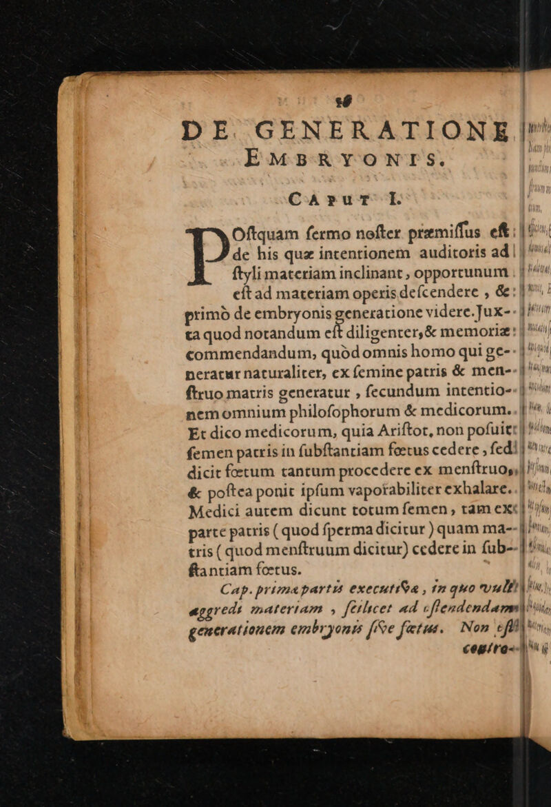 :é DE. GENERATIONE /! EMBRYONTS. CA»ur I. Oftquam fermo nofter prmiffus eft: |'i de his que intentionem auditoris ad | | ^'^ ftyli materiam inclinant opportunum ; |^! eit ad materiam operis de(cendere , &amp;: 1^: primó de embryonis generatione videre. Tux- - |^ ta quod notandum eft diligenter, &amp; memoriz: | ii commendandum, quód omnis homo qui ge- - | ^! neracur nacuraliter, ex femine patris &amp; mene-- j^ ftruo matris generatur , fecundum intentio-- | nemomnium philofophorum &amp; medicorum.. | ^ i Et dico medicorum, quia Ariftot, non pofuit: | P/n femen patris in fubftanriam feecus cedere , fedi | i; dicit fotum tantum procedere ex menftruos,] Im &amp; poftca ponit ipfum vapotabiliter exhalare. 1/6 Medici autem dicunt totum femen , tam ex«[ parte patris ( quod fperma dicitur ) quam ma-- j^, tris ( quod menftruum dicitur) cedere in fub--] 9»; ftantiam foetus. Cap. primapartzs executiSa , f quo tuli eggredi matertam » feilicet ad cflendendamnij i, generationem embryonis ffe fatus, — Non effftum, cegiro--1 i