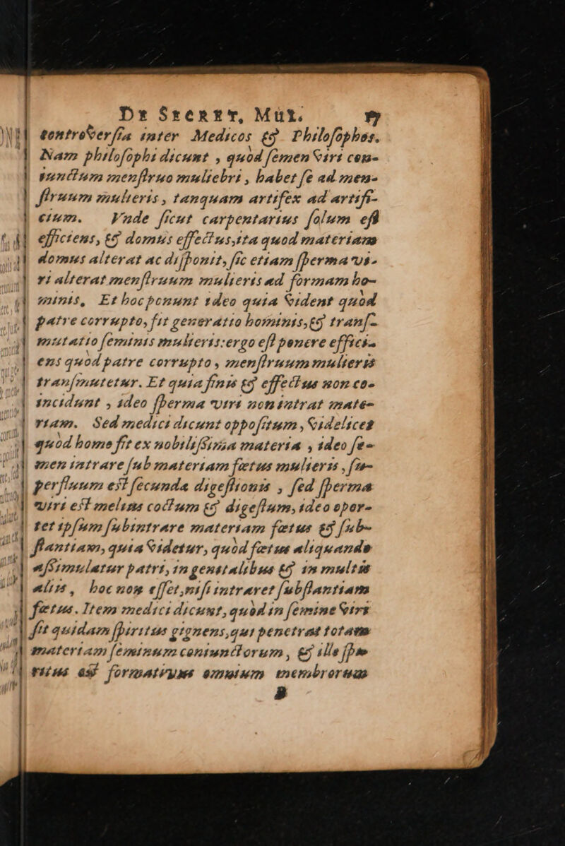 Dx Srzent*T, Müt. tontroSer/fa inter. Medicos & . Philofophes. Nam philofaphi dicum? , quod femen Sir: cen- ndun exenfhruo muliebri , babet fe ad znem- firmum mulieris , tanquam artifex ad artifi- eium. Vade ficut. carpentarius folem efi effictent, €& domu: effectustta quod materiam domm alterat ac di jponit, fic etiam [berma Us r1 alterat raenfirunm mulieris ed férmam hbo- minis, Et bocbonunt tdeo quia Sident quod patre corrupto, fit generatio boyntnis eg tran[- miuutatto [emtnts multeris:ergo efl bonere effici. eni quod patre corrupto, menfiruum naulter gt tran[mutetur. Et quia finm (3 effectue mon co- sncidunt , 4deo fhperma «utra nonitatrat mate- *