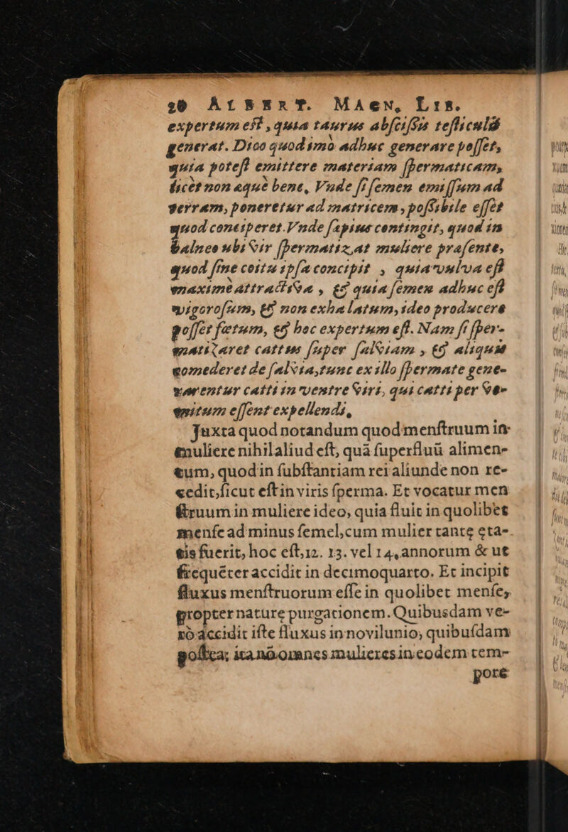 $6 ArsxEnR'T. Maewu, Lis. expertum eft quia taurus abfctfsm tefhiculdó generat. Dioo quod 520 adhue generare poffet, quia potefl emittere materiam [Dermaticam, ficet non «que bene, Vude [f [emen emi (912 ad gerram, poneretur ad inatricem ,po[Ssbile ejfe? nod conetperet.Vnde [aptus contingit, quod 1n Belree slbi Sir fpermatiz,at mseliere prafente, uod [mme cottz 1b[mconctpit , qutaruuluae Lien anode: g . gis yd bibe eyigoro[zem, E non exhalatum, tdeo prodwcere golfer fetum, e&amp; boc expertum efl. Nam ff [per- woatiqaret cattus [mper [nl&amp;iam , t9 aiiqua «ozederet de [alvsaytunc ex 1llo [bermate gene- worentur catti in ventre Siri, qui catti per S- emitum e[fent expellends, &amp;nuliere nihilaliud eft; quà f(uperfluü alimen- &amp;um, quodin fübítantiam rei aliunde non re- «edit.ficut eftin viris fperma. Et vocatur men ruumin muliere ideo, quia fluic in quolibet menícad minus femel,cum mulier tante eta- €js fuerit, hoc eítiz. 13. vel 14,annorum &amp; ut Éicquéter accidit in decimoquarto. Et incipit fluxus menftruorum effe in quolibet menfe, gropternature purgacionem. Quibusdam ve- xó-accidit ifte fluxus in novilunio; quibuídam poftca: ita nd omncs nuliercsin codem tem- pore