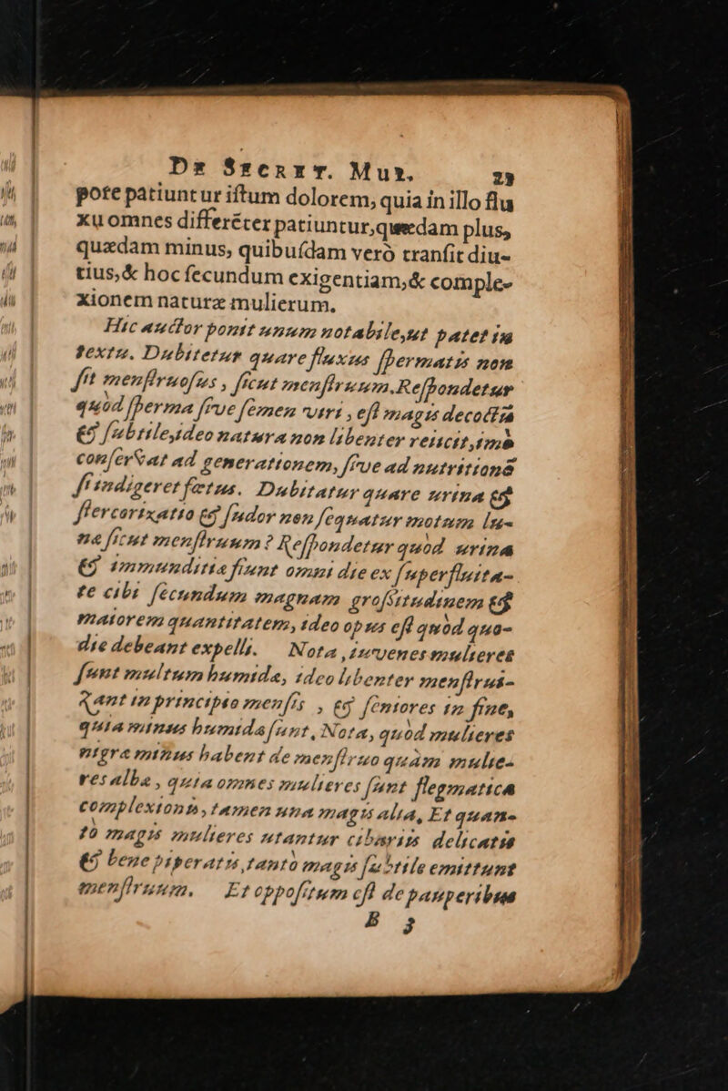 Dz S*enx T. Mux. 23 pote patiuntur iftum dolorem, quia in illo flu xu omnes differéter patiuntur,qweedam plus, quadam minus, quibu(dam vero tranfit diu- tius,& hoc fecundum exigentiam,& comple- xionem naturae mulierum. Hic auctor bontt unum uotalile,ut patet in )extz. Dulbitetus quare fnxus fpermatzs non f menfirmofses , fent menfirsmm.Reffondetur quod [perma fue feznes vtri , eff magts decodira £à /b tiles deo matura mom li benter rettctt imo con [evS at ad generattonem, frue ad nutritiana f tndigeret fectus. Dubitatur qHATE ZIYIHA [21 flercortxatta eg Jredor ze feqmatur motmm [n- a ficut menfirumnm ? Refpondetzr quod wriza (9 /mmunditia fient. opanat dte ex f nperfisita- te cibi fecundum megnam grofsttudtuem eg PALY C772 quantitatem, tdeo opus ef qmod quo- dte debeant expelh. — Nota ,1zvenetsuoulteres fnnt multum humtids, ideo libenter menfiras- Rant n principio een[t Eg femtores 172 frae, quia miuus bumida nnt, Nota, qu od mulieres ntgra mizius habent de menfiruo quam mulie rei alba , quta omnes mutelieres [nnt flegmatica complextont,tamen una magis alta, Et quan- ?à APIS mulieres utantur cibawis delicata €3 bene prperati tanto magis [utile emittunt enenfiruum. — Eto ppofitum JA de panperibua à