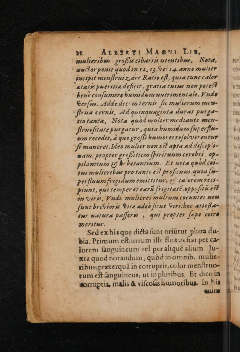 auler ibus | gvofózs cibarip utentibus, Net, aullor pont quod in 12, 13.&amp;e! 144.amno pnier nctpit menfirsutz are RaAtto eff, quia tunc calor &amp;fAI9 puerttta deficit , gratia Cuius non pore ft bené con[mmere bumtdum nutrimentale. Vnde er[ses. Adde dece mternp ffc muserum men- f7^ Cents, Ad quinquaginta durat purga- Hofan?u, Nota quod munlter mediante men- fírmofitate purgatur quia bumtdu [5 erfín- sum recedit, À quo grofst busmores vefol'verentur ff maneret.Ideo mulier x05 ejl apta ad dífcip 4. Eam, propter groférttem [peritum cerebri op- prienttum € be betanttum. Et nota quod cei- pus mulieribus pro tanto efl profrcuse quia [n- perflnmm frigidum emittitur, Ej ca'oremrecd- piunt, qui temperat eardt fvigitaté.opp fet efí 3n uiris, Vnde mulieres multum coeentes mon fent bre&amp;iors $112 adeo ftcut Cirt:hoc attefía- Pur natura paffersé , qui proprer f«pe ceira anoritur. Sed ex hisque dicta funt oriütur plura du- bia, Primum eftutrum ille fluxus fiat per ca^ lorem fanguineum vel pcralique alium. Ju- &amp;ta quod norandum , quód in omnib. mulie- tibus.preterquà in corrupcis;color menítruo- xum cft (anguineut, ut in pluribus, Et dicoin sorrupcis, malis &amp; vifcofis humoribus. In hia ers