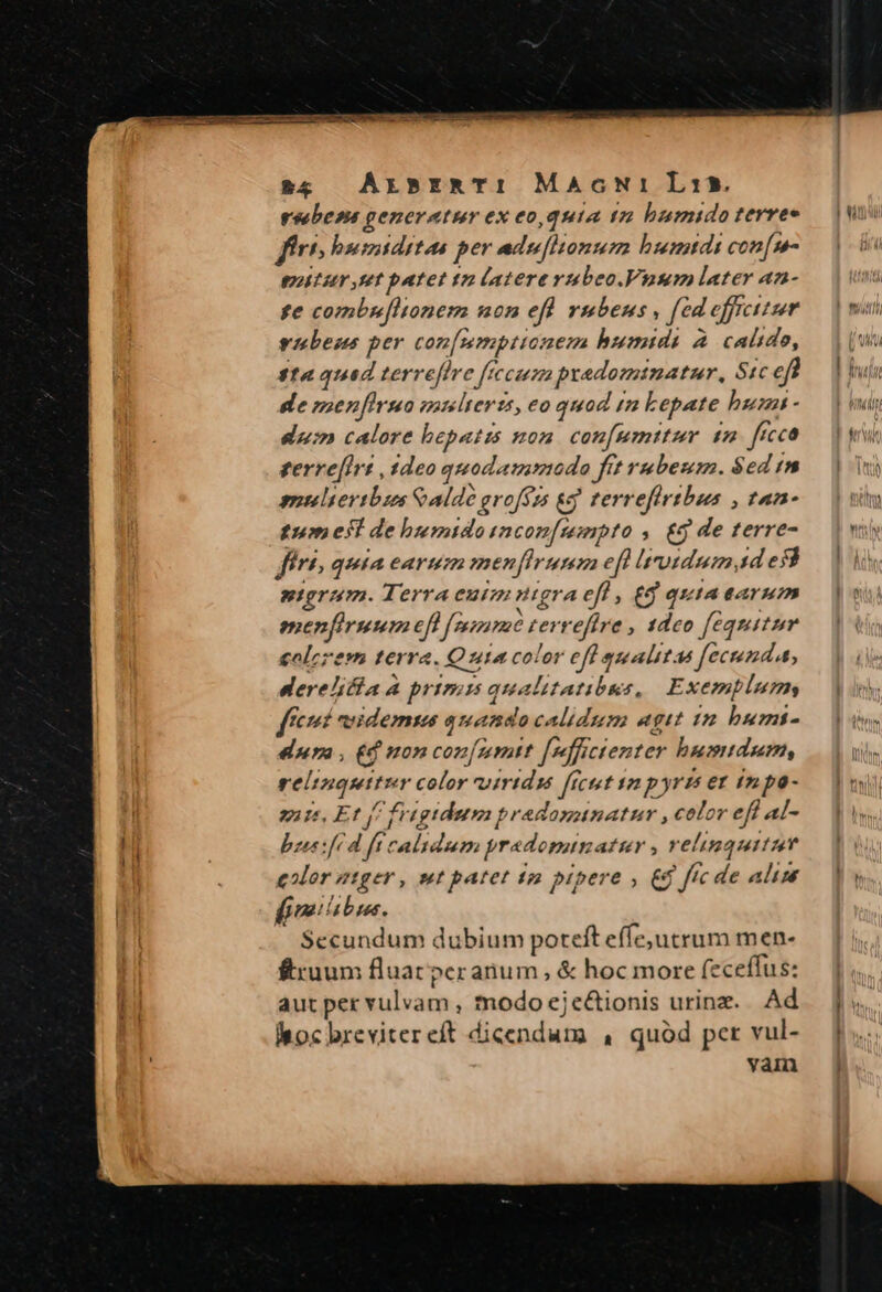 $8 |) AxsrRTI MaAocNiLai15 vsebesa generatur ex eo,quia tz bumido terree ftri; bsumiditas per adufitonum humtdi con[m- titur rt batet tn latererubeo.Vuasm later an- fe combu[tonem non efl rubens, [ed effrcitum vnbens per con[mmpttanem humidi à calido, $14 qued terveffire [tecum predomtnatur, Stc efi de zsenfirseo multeris, eo quod m Lepate bunt - dum calore bepatis non. con[umttur 1m. ficco gerre[Irz ,$deo quodammodo fet rubeum. $ed /n gueliertbaos Cale grofzs &amp;j terrefirtbus , tan- fum esf de humido incon[merpto , £g de terre- frt, quia earum menfirumm eft [trotdum 1d es$ uterum. Terraeutmuigra eft, eg quiAtAYum menfiruum ef fee zerreftre , 1deo fequitur colzzesm terra. Quia color eff qualitas fecunda, derelicta à primis qualitatibus, Exemplum fcrt veidemsa quando calidum egit in bumt- dura , £d non con[nmtt [p]fictenter humidum, relinquitur color vuirtdss [icut sz p yris ez £n po- quts, Et f frtgidetm pradomunatur , color eff al- bees (d ft calidum pradomunatur , velinmquitzum eor z1ger, wt patet tn pipere » € ftc de alim fmibbus. Secundum dubium poteft effe;jutrum men- £ruum fluat peranum , &amp; hoc more (eceffus: aut per vulvam , modo eje&amp;tionis urine. Ad choc brevitereft dicendum , quód per vul- vai