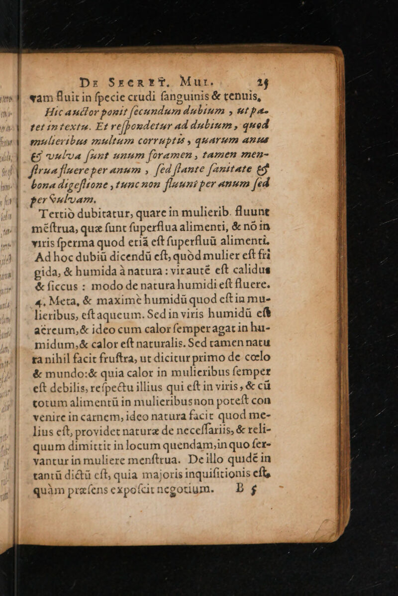 «am fluit in fpecie crudi fanguinis &amp; tenuis, i] Hic anctor ponit [ecundum dubium , utpa- vi fetinfextz. Et re[pondetur ad dubium , qued wd osuultertbus multum corruptis quarum anus (dOES vmbva [mnt unnm foramen, tamen men- firma fuere per anum , fed flante fanttate £9 «p bona digefltone ,tumcnon fluunt per ann (ed wi per eul'oanm. Tertio dubitatur, quare in mulierib. fluunt méftrua, quz funt fuperflua alimenti, &amp; nó in ^| wrisfperma quod etiá eft fuperfluü alimenti. 44| | Adhocdubiü dicendü eft; quód mulier eft fri gida, &amp; humida ànatura: virauté eft calidus &amp; ficcus : modo de natura humidi eft fluere. 4, Meta, &amp; maximé humidü quod eftin mu- lieribus, eftaqueum. Sed in viris humidü eft acrcum,&amp; ideo cum calor femperagat in hu- midum,&amp; calor eft naturalis. Sed camen natu ta nihil facit fruftra, ut dicitur primo de colo : &amp; mundo:&amp; quia calor in mulieribus femper |... eft debilis; refpectu illius qui eft in viris, &amp; ci torum alimentü in mulieribusnon poteft con | venircincarnem, idco natura facit quod me- | liuseft providet nature de neceffariis, &amp; reli- | quum dimittit in locum quendam,inquo fer- |. vanturinmuliere menftrua. Deillo quid£ in | tantü dictü cfl; quia majoris inquifitionis cft | quàm praíensexpofitnegoduum. | D$