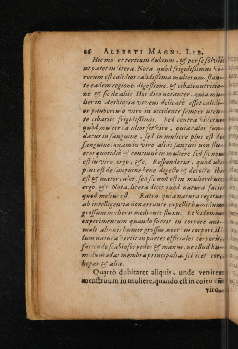 Hic mo! et tertium dubium , &amp;9 per fe foro V sut patet tm tera. Nota quo. I frigi difSazoo ms Saa] o rorum efl caltdtor calidifétmÉa mimdlierum. f/an-4 te eadem regtone. digef!one, g€ cibalimurtrittas ze 64 fic dealus Hoc dico notanter quia zu ler 12 detbiasda vrvens delicate effet coli lis er panbercmo viro tm eccidente fesaper utem im te bari figi s Fees Sed contra Stderum quod mu zer ca 110v [tf Viro , ouiacalor f[s2J | eatur tn[amcmine fe 7 12 muliere blus ef) déc Jangaine: qt £2 VIYO aba [an 73415 pom. [1n] eret quotidi 6: conrinut in muliere fed frc ossi) eff iz viro. ergo , £d c. Refpontetzr , quod uh Pp gl C P x5 eft de /sguine lene digef?o tZ decocto. 1b; e[! &amp; zaator calor, fed [^c nog efl rm mulieris) ergo. ec Nora, lttera dicir quod natura faci] qd mnelimcefh — Katto-.quiamatura repttupr] Yu aub 12 fellisen! 4A ROB eYram'e expellit bunt uan) ty grof|pm muherem mediante flexis. Erf &amp;adesisase] Wr experimentum quandofwert 12 corpere ants--| sali al d Fesser gro[fn moet s corpori 14 [uon natera certitinpartet ef f. tales tovbortt, fneciendo fn htofos pe dy: (7 pun tus, ne tllud bus midum edat membraprimcipalia, [ca tcet: cor] be. er c uA. Quarto dubitaret aliquis, unde veniret] acnílruum in muliere;quaudo eft in coitu cisit] v; YirQs d
