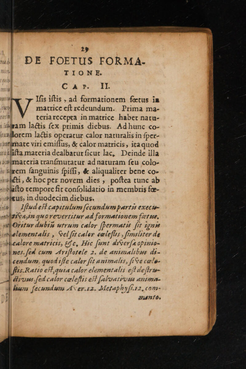 29 4 DE FOETUS FORMA. TIONE. CGU IB iu Ifis iftis , ad formationem fetus ia r | * / matrice eft redeundum. Prima ma- teriarecepta in matrice. haber natu- |ildram la&amp;is fex primis diebus. Adhunc co- «alorem lactis operatur calor naturalis in fper- iyfgmate viri emiffus, &amp; calor matricis, itaquod iiMifta materia dealbaturficut lac, Deinde illa .Jemarteria tranfmutatur ad naturam feu colo- dem fanguinis fpiffi, &amp; aliqualiter bene co- iridsti , &amp; hoc per novem dies , poftea tunc ab »Müfto tempore fit confolidatio in membris fae- Hjitus, in duodecim diebus. WM — Ifledeficaptulum [écundumpartzs execu- qnietiea tm quorervertitur ad formettonem fiere. mpOrstur dubtia utrum calor [bermati frt agnum untbelementalis » Sel frt caler eacleflis feras liter de /Whealore matrictt, c, Hic [unt doer[aoptnto- /sh mes. fed. cum triflotele 2. de antzaalibus de- | eemdum, quad tfle cator fft animalis, ff&amp;e caelos Ls.Ratto efl quta calor elementalis eff deffrze- édlirius fed calor celefhti esl [aluatiross antana- d ipa. [eczema ton AS evi. Mepaphy[f.12, com- | 22148710, ;