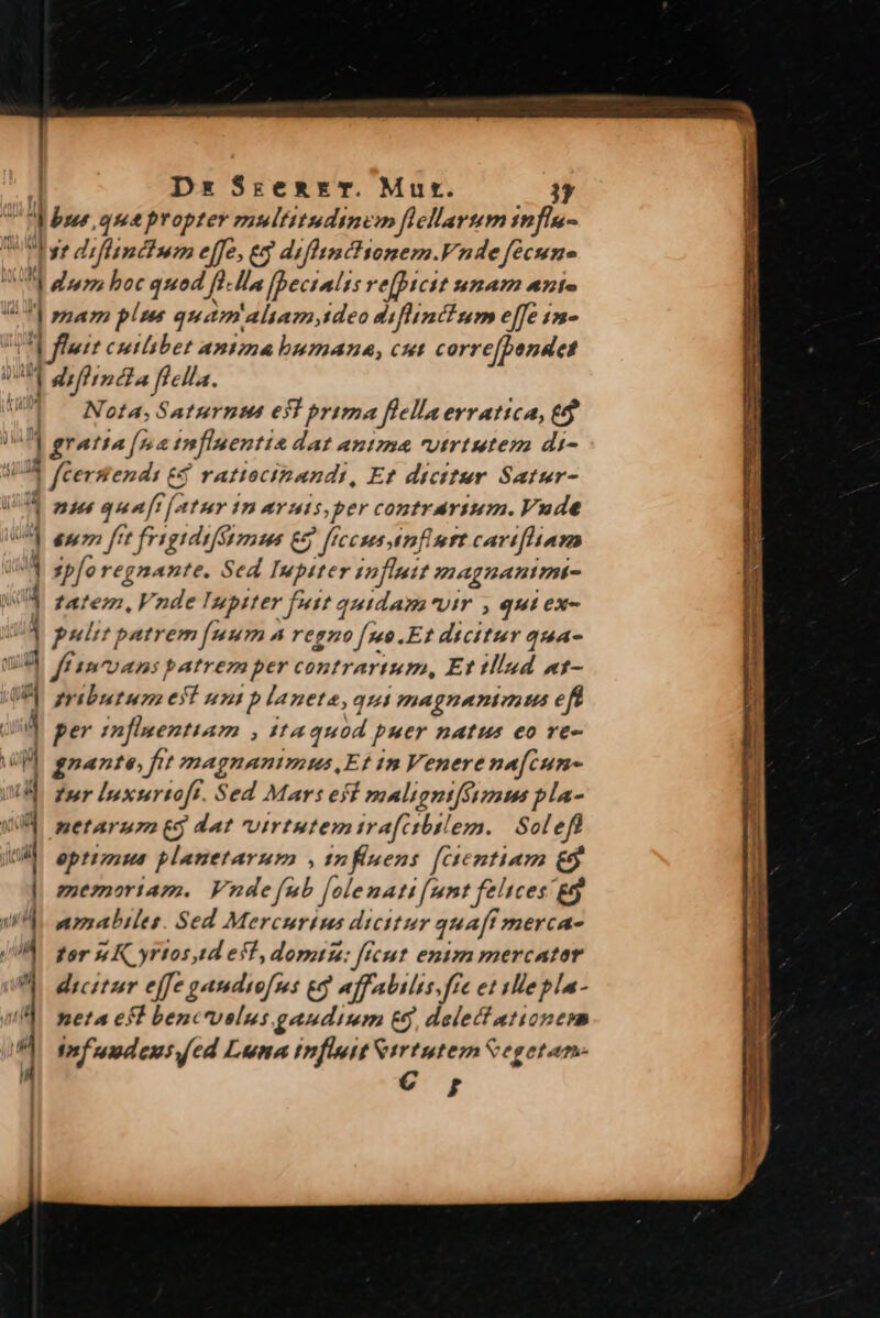 Dx SrzemrET. Mut. LA  [ ] 1  - : 4 1 c-r e WE. *- C x 2 —G'ocÀ— Brite 3 E - lin: pu — I LAE -€- — —2- - -—. Nota, Saturnum esl prima flellaerratica, ed ] gratia [52 infiuenti &amp; dat antma utrtutem di- 1 fCersend: £5 €$ ratiocipandi, Et dicitur Satur- nis quaft fatur i In AYuis,per contrárium. Vude eno ftt frigidiféyzzoms € fIccss mft cartfham sp[o regnante, Sed Iupiter fluit (magnanimt- ffe, Vnde Iupiter futt quidam vir , qui ex- pulit patrem [mum 4 regno fuo. Ef 2o PS 444- ff vans patrem per contrarium, Et MInd t- ributum eílun planeta, qui magnanivni us eff per infisentiam , tta quod puer natus eo re- gnante, fit magnanimus,Et in Venere na[cune tur lnxurtoft. Sed Mars esi malignifsymus pla- netarum 5 dat virtutemira[ctbtlem. Sole eptimus planetarum , 1nfisens [Gentiam €$ memoriam. Vndefub folemati [umt felices £5 nmabiles. Sed Mercurius dicitur qua[f mercae por 54K yrtos,d eff, domu: ficut entm mercator dicitur effe gamdsofss £g affabilis fre et ylle pla- neta esl bencrvelus.gaudimm £5, delectationem Taf 'uudeus ed Luna influit m Cegetan-