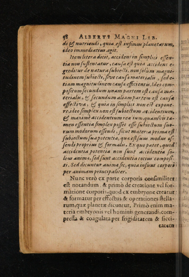 49 AisxR T? Macwr Lis. ds £3 nutruend:, quia eff 37] 245 planetarum, deo tmyaedtatius apt. Ttem litera dicst, accidens t2 finplici effen- tina non fuflentatur ,cau[a el quia accidens e- greditur de natura[nubiecit, mon [0/7 magni- tudinem [ubtecti, [Fue caufa vaateriali , fed e eam magnitudinem casa effictent ss. Ideo com poftm fecundum unAH bartem eft caufa as tertaln., £6 [fecundum altampartera efl caufa effe: LP (6 qui. a ta feonplici 20H € y expone. Te eo [mp! ex nt eft f ubiectup «e. dentium £9 maxtine P accidentium vea tu m.quam&amp; 5ic- emen effentta [mplex poffet effe [abiectum f4e- tm modorum effendi, fft ut latera prima cff febiectum [uapoten ?t4, qua efl f mss »ubus ef- fend: propr 4H 5 fermalz. Ex quo PP , queod acctdcntia potentias mon fet «ccidentta fo- dint antzz «» fed sant uc Quen (Of fus compoff- gi. Sed dicentur Ant ff 6 quA mf 2f corpará Pe AnETIATA p CHA er. eft notandum , &amp; primo de creatione vel for- matione corporis,quod ex embryone crearur &amp; formatur pcr effectus &amp; operaciones ftella- rum,qux planetz dicuntur, Primó enim ma- teria embryonis vel hominis generandi,com- preila &amp; coagulata per frigiditarem &amp; ficci- caACe DX