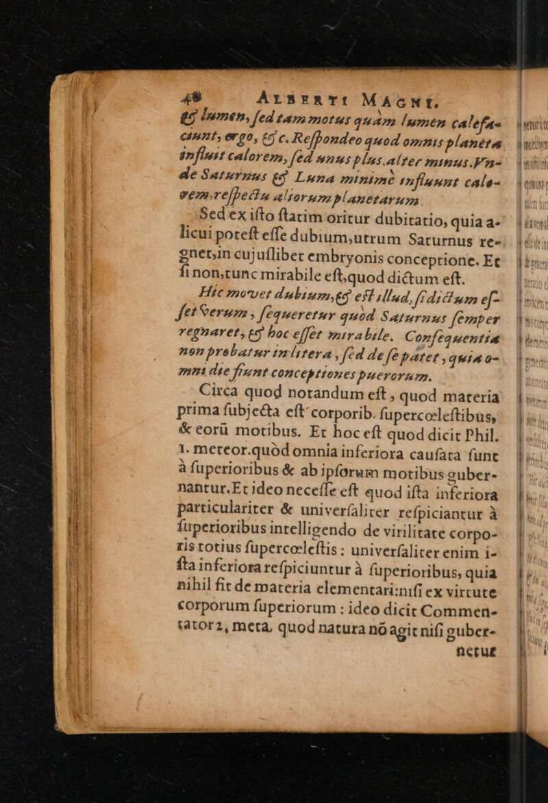 48 ArSsERTI MAGNI. V ec Inmen, fed tamm motus quam umen calefa- GInnt, er70, £5 c. Refpondeo quod omnis planéta 2n flit calore, fed manus blus.alter mmus.Fa- de Sauturzus 8 Luna minime thfiumpt calo- eeznre/pecin alors planetarum Sed ex ifto flatim oritur dubitatio, quia a- licui poteft effe dubium,utrum Saturnus re- gnetin cujufliber embryonis conceptione. Et finon,tunc mirabile eft, quod di&amp;um eft. Hic »o'vet dnbtusa, eq esf ilInd, frdicium ef- fet Serum , fequeretuy quód Saturnus femper regnaret, eq boc effet sztrabile. Confequentta neon brobatur tzmittera fed defe parer , quia a- 7521 die fent COncebttones puerorum. Circa quod notandum eft , quod materia prima fubjecta eft'corporib. fupercceleftibus, &amp; eorü motibus. Et hoc eft quod dicit Phil. 1. meteor.quód omnia inferiora cauífata funt à fuperioribus &amp; ab ipforum motibus euber- nantur.Et ideo neceffe cft quod ifta inferiora particulariter &amp; univer(aliter refpiciantur à fuperioribus intellivendo de virilitate corpo- ris totius fupercoleftis : univer(aliter enim i- fta inferiora refpiciuntur à fuperioribus, quia nihil fit de materia elementari:nifi ex virtute &amp;orporum fuperiorum : ideo dicit Commen» sator2, meta, quod natura nó agit nifi guber- neru£