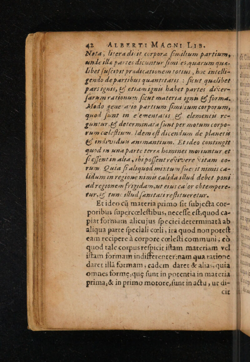 Neta; lteradtit corpora ff. Itum partum, snde tlla tastes dicunt er ff. nt e$.uarum qua- Libet fefeunst or edtcationem tottzas , boc intellss ge de part (bees quantitas eset quattbet pats £gA$, 6 €f 1gni5 babet partes dixere farmm rationum fecut materia 4gnb £5 forma. Medo eeae: ato parttum ftn Lum copo quod fet i2 el'ementatis e£ elezientm vc g^ntur.&amp;3 deterzatna: a [amt per motum corpo- rmm celefturm. Idemefl dicendum de planetzs €i tmdividum enonantium. Et ideo contingit quod /B dunaparte terre bozztzes mor IMDBT. ef ff effent im alta, :bi po[fent ve&amp;wvere N1tam €o- rum Quia ff aliquod. mixtum fueitt niti ca- Lidas i regtome 11745 calida Mud debet pons etd reg gsonem fristdavm,ut etus calor cbtempere- ^ Ia. rllud [asutat Lrefhtueretur. Et idco cij materia primo fic (ubje&amp;ta cor- poribus fupercoeleftibus, neceffe eft, quod ca- piatformarm alicujus fpeciei determinatà ab aliqua parre fpeciali caeli , 1ra quod nou potcft eam recipereà corpore calefti communi; eà quod tale corp Y dmi iftam materiam vel itam formam indifferencer:nam quar: atione darer illà formam; cadem daret &amp; alias, quia omnes forme;qug funt in potentia in materia prima,&amp; in primo motore,funt in actu , u« di- cit