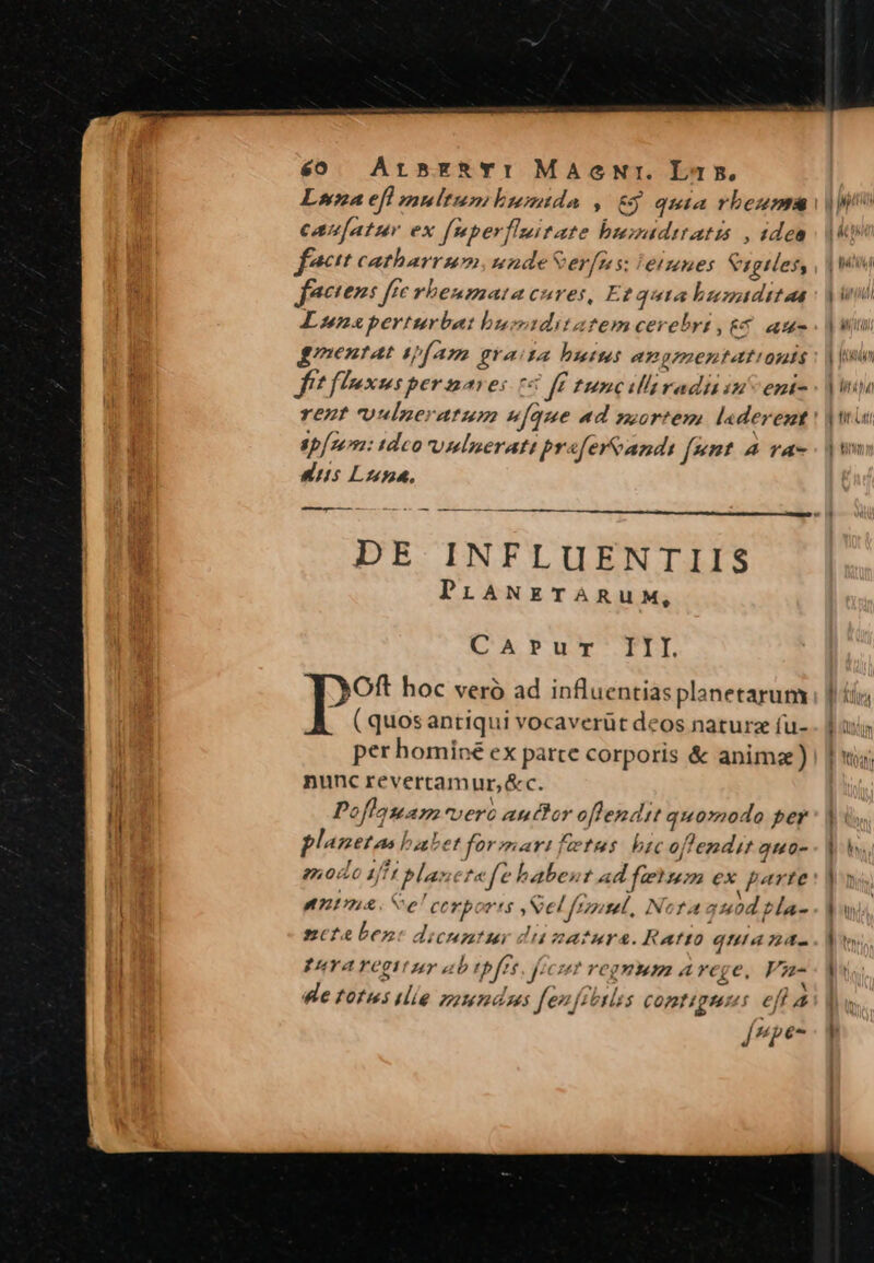 e0 ArszRTYI MaAeNr. La5. Lia efl multumtbmumtda , &amp;y quia rbeuma canfatur ex fsmberflssitate hbumsdttatis , idea f^ catharrmmundeSerfns: eines agiles, factens fre vheusmata cures, Et quta bumtdttaa Lunsperturbat busiditatemcerebrt, 6 au- gmentat trf Am graita butus angmaentattonts fft flIaxusper nave: t fe tunciliraditin ent- rezt 'Uulneratum (que «d sortem. la derent sp: tdeo rv mlnerati prafereandi f*t 4 va- uus Luna, DE INFLUENTIIS PiLANETÀARUM, CArPur III PS hoc veró ad influentias planetarum ( quosantiqui vocaverüt deos naturz fu- per hominé ex parte corporis &amp; anima) nunc revercamur,&amp;c. Poflauam-vero auttor oflendit quo»odo per planetas babet formarifetus: bic offendit quo- modo Ift planetefe babent ad ferum ex parte ntn Se Corports Vel frosel, Nota 40d bla- nctebenc dicuntur dizatura. Ratto quia na- EuYA YOgV per sib tbfts, fees? regmum a ege, Va dle totus ilie zoumdss feufiotlss comtiguus efl à E: [epe-