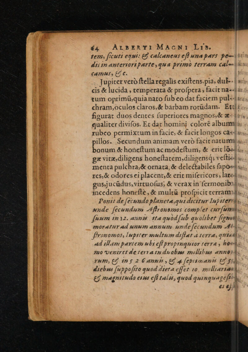 ter, freut egt: &amp;9 calcaneus eff unapars pejus dis 17 anteriori parte ,qua primo terram cal-- |i CATIHAÁ, ES C. Jupiter vero ftella regalis exiftens.pia; duF-- | wi cis &amp; lucida, temperata &amp; profpera ; facit na«-] ii tum oprimiü;quianato fub eo dat faciem pul-4 chram,oculos claros, &amp; barbam rotüdam. Ec]. li figurat duos dentes fuperiores maenos,&amp; z- qualiter divifos. Et dat homini cüleré slbumo l rubeo permixtum in facie, &amp; facit longos cas pillos. Secundum animam veró facit natum; Í bonum &amp; honeftum ac modeftum, &amp; ericlo24 : gz vitz;diligens honeítatem,diligens; v efti u menta pulchra,&amp; ornata, &amp; delectabiles fapó^4ny;, res,&amp; odores ei placent; &amp; erit mifericors; laz«4 o gus;jucüdus,virtuofus; &amp; verax in fermonib»J) incedens honcefte , &amp; multü profpicit terram], Poztt de fecundo planeta.qui dicitur Iu] z:erds nde fecundum Afhronsmos compf!et cur [am M fem 1 12. a: 514 ffa quod [ub quoliber fiant 4. enoratur Ad uuum anunum unde fec undum .4: fhyonomos, Imptter wisltzm difíat a terra, sviidi m ad illam partem ubi eff proptuqutor terra , hos Lit 220 Vezirtt de teratizn duobus maullibus annoi i rnmPs(j ny 2 É annis y Ed a fepitinantis £8 fi] IM eltebus [mppofrto quod diera effet I0. 7 psu T 1 £j magnitudo ea efh taíszs, quod quinquag eft L e ejl