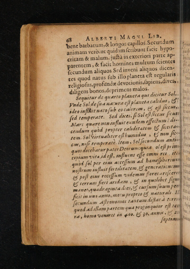 bene barbatum, &amp; longos capillos.Secundu m animam veró;ut quidam f(cribuat facic hypo- critam &amp; malum, juftà in exteriori patte ap- arentem , &amp; facit homines multum fciences (ccundum aliquos Sed inveni aliquos dicen tes quod natus fub illo planeta eft regularis rcligiofus;pro diligens bonos;deprimens malos. Sequitur de quarto planeta qui dicitier Sol. Vnde Sol de (ya natura eff pla: 5 sdeo inflat nato ub eo calorem € efl ficco fed temperate Sed dices, ff Sol e Mari quare non paflutt eundem effecium í cendum quod propter calidttateim £j fi ci tae fem. Sol Virtualiter ellbumidus , £j non ffc C166, nifi tempi raté. Items Sel fecundum antt quos dicebatur pater Deorum:quie ci eff prt di^ quod fol per erus a goftrum inj es pofl eus rece[[mm nvidemus flores arejcert » / . » / 21 &amp; terram) fiert aridam e$. 1 quoliber. ign manetyquadragimnté d;er,*$ f jn uno unno, motu proprio 5 naturali. I : fecumium 2d Üromonsios fAntum dillat 4 fcrri , J J quod ad slam parten rat , homo'uenem ed 4n 400. (5) 30. AREA , EO 2 (7? * feptem — —