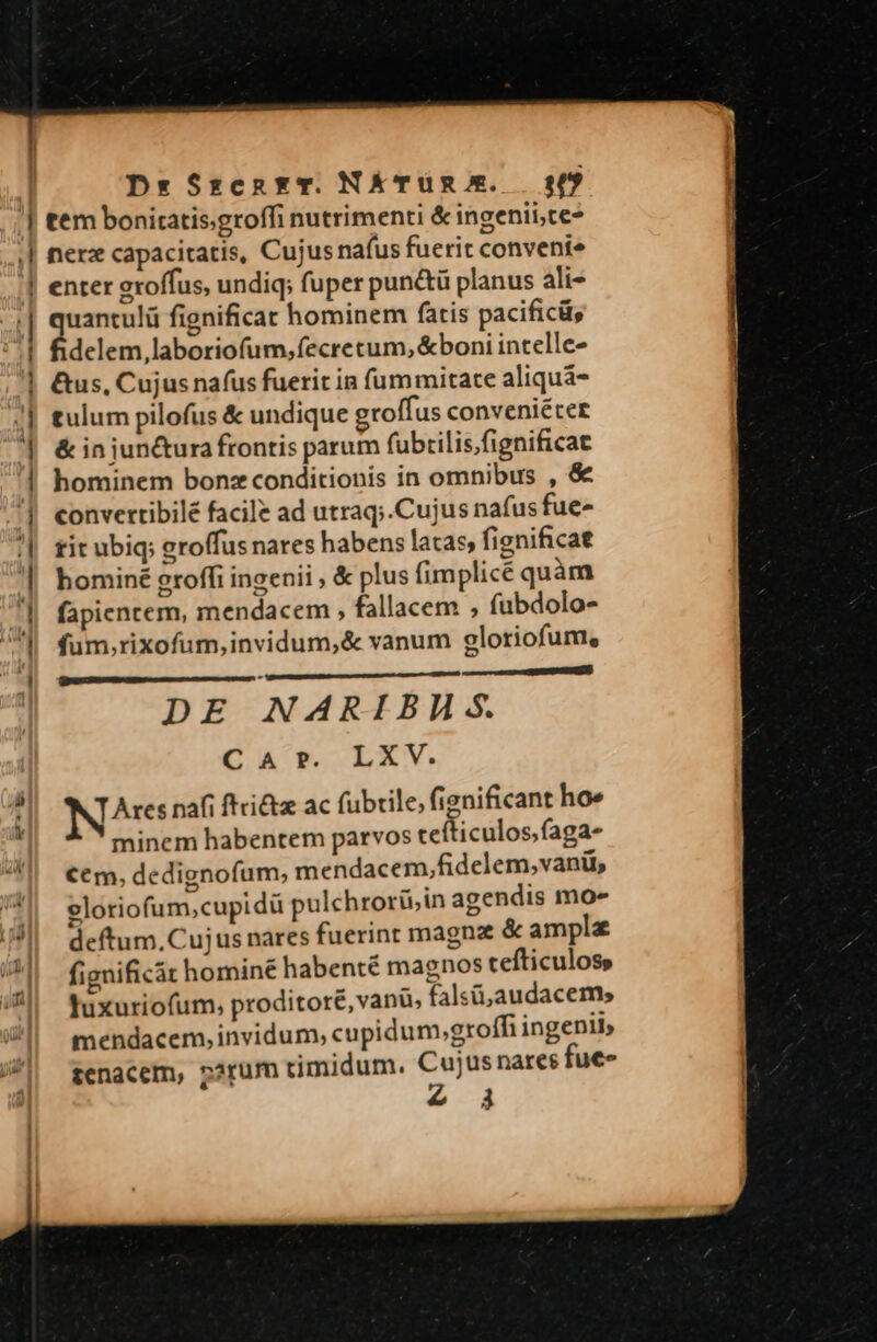 tem bonitatis;groffi nutrimenti &amp; ingenii,te- nerz capacitatis, Cujus nafus fuerit conveníe enter groffus, undiq; fuper pun&amp;ü planus ali- quantulü fignificat hominem fatis pacifici, fidelem, laboriofum,fecretum, &amp;boni intelle- &amp;us, Cujus nafus fuerit in fummitate aliquá- tulum pilofus &amp; undique eroffus conveniéter &amp; in junctura frontis parum fubrilis;fignificat hominem bonz conditionis in omnibus , &amp; convertibilé facile ad utraq;.Cujus nafus fue» tit ubiq; groffus nares habens latas, fignificat hominé groffi ingenii , &amp; plus fimplicé quàm fapientem, mendacem , fallacem ; fabdolo- fum;rixofum,invidum,&amp; vanum gloriofum, Ma CREER DE NARIBAH S. Car. LXV. N^re naf ftri&amp;z ac fubrile, fignificant ho» minem habentem parvos cefticulos;faga- €€m, dedignofum, mendacem,fidelem,vanii, elotiofum,cupidü pulchrorü;in agendis moe deftum, Cujus nares fuerint magna &amp; ampla fignificát hominé habenté magnos tcefticuloss Tuxuriofum, proditore, vanu, falsi; audacem, mendacem, invidum, cupidum,groffi ingenii» ztenacem, parum timidum. pis nares fue» à