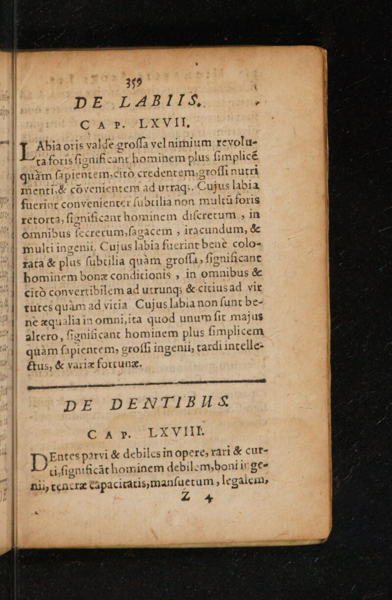 ! ! ! | 359 DE LABIIS, : CQ'AEU,SO?pXVII, Abia ori; js valde eroffa velnimium revolu- taforisfizaif canc hominem p lus fimplicé | óirscapin Dtem,citó credentem; oroffi nutri menti,&amp; covenientem ad utraq; .. Cujus labia fuerint convenienter fubcilia non multüforis retort3, fi? »nificant hominem di(crecum , in omnibus ífccrecum wlagacena , iracundum, &amp; multi ing enit ch) us labia fucrint bene colo- rata &amp; pl lus (ubrilia quàm groffa; fignificant hominem bonz cendicionts , in omnibus &amp; cito convertibilem ad utrunq; &amp;citiusad vit utes quam id vida. Cujus labia non funt be- ne xq Jia in omni,ita quod unum fit majus io: 'eni&amp;cant homi 1em plus f mplicem quam fà piente m» eroffi ingenii, cardi incelle- &amp;us, &amp; variz forcuna. ER SDSBSILIESIUSEEEE ERE DE DENTIBHAS DUR'y. AXVHL D iyu bil Ics in ope re, rari &amp; cut- ignih càt hominem debil: m,boni ir gee nii tcncra Capaciraris,manfuetum  legalem, £o
