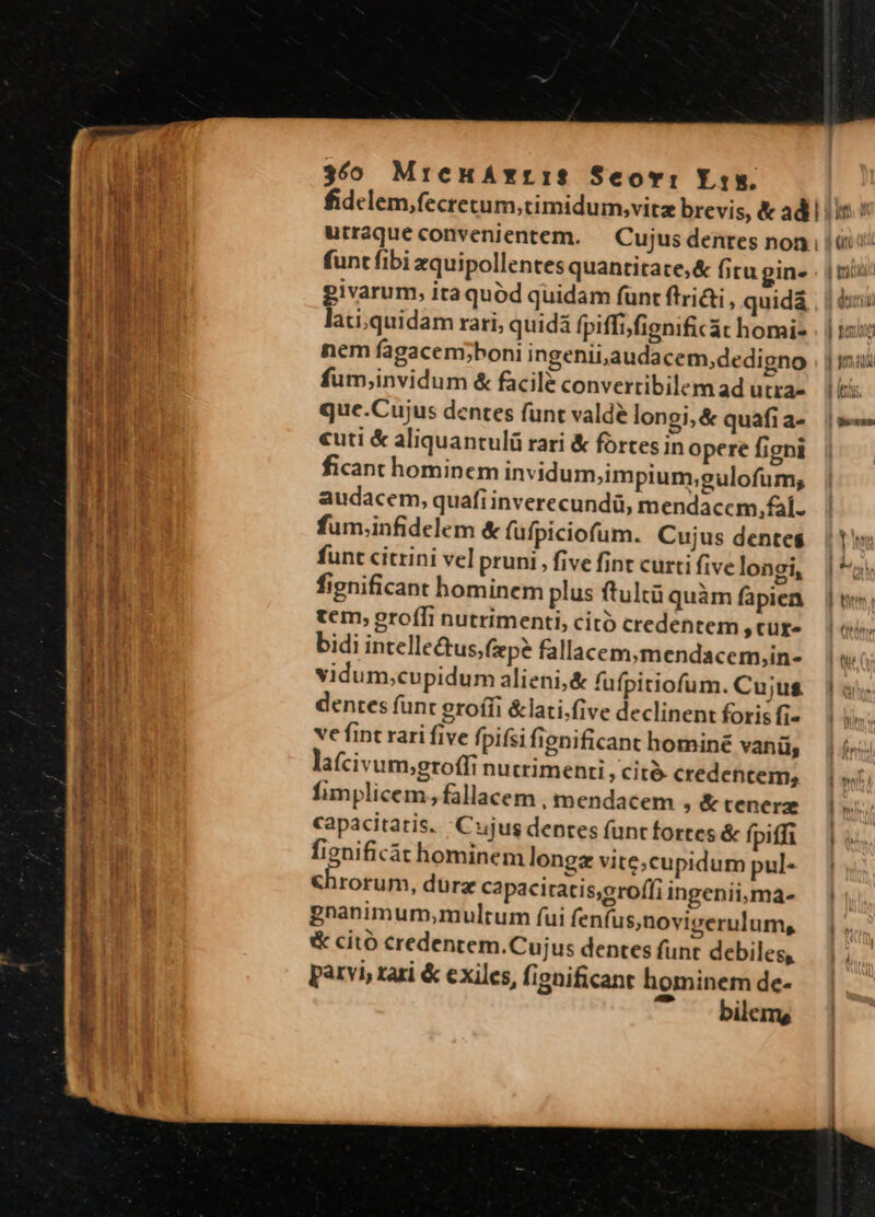 - —— - : /s Miche n tmn m zu] 360 MreuáxrIS Seovi Lis. funt fibi zquipollentes quantitate;&amp; fitu gin- givarum, ita quód quidam funt ftri, quidá lati,quidam rari, quidá fpiffifignificát homi- nem fagacem;boni ingenii,audacem,dedigno fum,invidum &amp; facilé convertibilem ad utra» que.Cujus dentes funt valde longi, &amp; quafi a- «uti &amp; aliquantulü rari &amp; fortes in opere figni ficant hominem invidum,impium;gulofum, audacem, quafi inverecundü, mendacem, fal. fum.infidelem &amp; füfpiciofum. Cujus dentes funt citrini vel pruni , five fint curti five longi, fignificant hominem plus ftultü quàm fapiea tem, groffi nutrimenti, citó credentem ;tüfe bidi intellectus, fep? fallacem,mendacem,in- vidum;cupidum alieni,&amp; fufpitiofum. Cujus dentes funt grofíi &amp;lati.five declinent foris fi- ve fint rari five fpifsi fignificant homine vani, la(civum;groffi nucrimenti, cit. credentem, fimplicem, fallacem , mendacem ; &amp;tenerz capacitatis. Cujus dentes funtfortes &amp; fpiffi fignificát hominem longz vite,cupidum pul- &amp;hrorum, dure capaciratis,groffi ingenii,ma- gnanimum,multum (ui fenfus,novigerulum, &amp; citó credentem.Cujus dentes funt debiles, parvi, rari &amp; exiles, fignificant hominem de- ' . bilems ux | tid