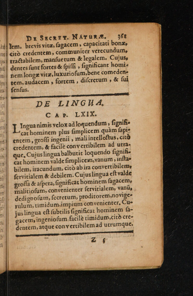 | Dx SxzcemzT. NATUR/E, 6t tractabilem, manfuetum &amp; legalem. Cujus, dentes funt fortes &amp; fpiffi ; fignificant homi. nemlongz vicz,luxuriofum;bene comedene tcm, audacem , fortem , difcrecum , &amp; fui feníus. poem DE LINGH 4, C Ar. LXIX. ] eua nimis velox ad loquendum , fignifte cat hominem plus fimplicem quàm fapie entem, groffi ingenii ; mali incelleétus, cicà credentem, &amp; facile convertibilem ad utra- que, Cujus lingua balbutit loquendo fignifi- cat hominem valde fimplicesa,vanum ; inítae bilem, iracundum, citó ab ira convertibilems fervitialem &amp; debilem. Cujuslingua cít valde groffa &amp; afpera, fignificat hominem fagacem, malitiofum, convenienter fervitialem, vani, dedigpo(um, fecrerum, proditorem,novigee rulum, timidum,impium convenienter, Cue jus lingua eft (ubtilis fignifica: hominem fa- gacem ingeniofum.facile timidum,citó cre« dentem, atque conv ertibilem ad utrumque. assets PRU z f