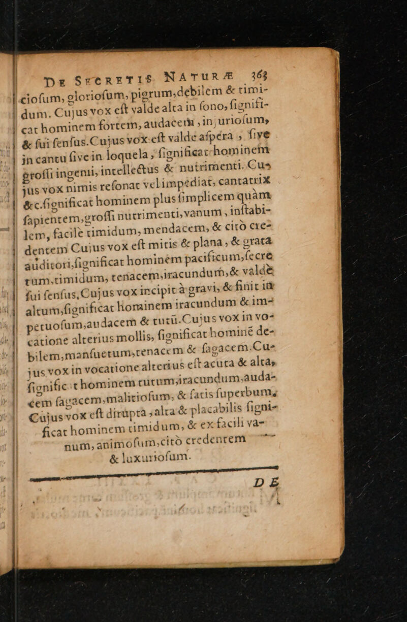 Dz SrenxkTIS NATUR/E 163 ciofum, gloriofum, , pigrum; debilem &amp; cimi- m ——Á m cac hominem fortem, audacet ,in;uriofum &amp; (ui fenfus.Cujus vox eft valde afpéra , five jn cantu five in loquela, fignifieat hominem genii, incelle&amp;us &amp; nutrimenti. Cus egrofíi iu jus vox nimis refonat vel impediat, cantatriX &amp;c. fignificat hominem plusfimplicem quàm fapient cem,groffi nutri menti,vanum , inftabi- ius; facile timidum; mendacem, &amp; citó cre dentem Cujus voX eft micis &amp; plana; &amp; oratà auditori, (ignificat hominem pacificum»íecre rum. dimidum; teriacem,iracundurf,&amp; và ld&amp; fui fenfus, Cujus vox incipit à gravi» &amp; finit 1 altum; (ignif icac hominem iracundum &amp;im- pecuof 'am;audacem &amp; tucü.Cujus vox in vo^ catione alcerius mollis; fignifi cat hominé de- bilem,manfuctum,renaccm e &amp; Ííagacem. Cus ius vox in vocatione alterius « eítacuta &amp; altas fignific chominem crurum; iracundum.auda- €em (agacem,ma Aitiofum; &amp; £« facis fupecbum, Cuius vox eft dirüpra ,alra.&amp; placa bilis figni» ficat hominem timidum. &amp; ex facili va- num, animofurm;ctto credencem &amp; luxurrofum.