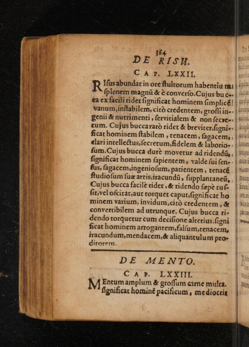 354. DE RIS. C A ?. LXXII o vanum,inftabilem, citó credentem, groffi in- elari intelle&us;fecretum,fidelem & laborio- fignificat hominem fapientem , valde fui fen- fus, fagacem,ingeniofum, patientem , tenacé ftudiofum fuz artis;iracundü, fupplantanei, Cujus bucca facilé ridet , & ridendo fzpé ruf- fit;velofcitat;aut corquet caput/fignificat ho minem varium, invidum,citó credentem , & convettibilem ad utrunque. Cujus bucca ri- dendo torquetur cum decifione alcerius.figni ficat hominem arrogantem,falfum,tenacem, iracundum,mendacem,& aliquantulum pro. ditorem. DE 7AMENTO. CAr. LXKXIII M Entumamplum & groffum carne muta. fignificat homin£ pacificum , mediocris | Mn $ HOM