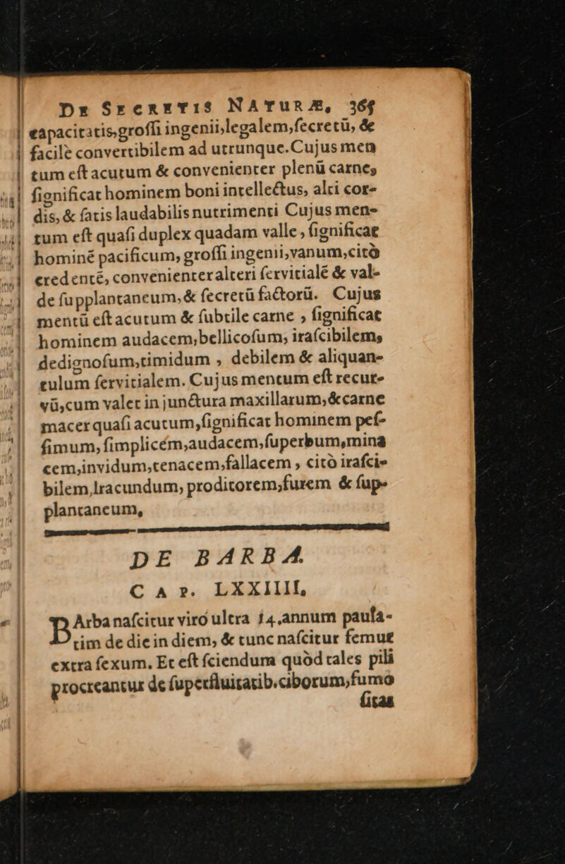 eapacitatisgroffi ingenii;legalem,fecretü, d facile convertibilem ad utrunque.Cujus men tum eft acutum & convenienter plenü carnes fignificat hominem boni intellectus, alti cor dis, & fatis laudabilis nutrimenti Cujus men- tum eft quafi duplex quadam valle; (ignificat hominé pacificum, groffi ingenii, vanum;cità credenté, convenienteralceri (cxvitialé & val- de fupplantaneum, & fecretü facorü. Cujus mentü eftacutum & fubtile carne ; fignificat hominem audacem;bellicofum, irafcibilem, dedignofum;timidum , debilem & aliquan- culum fervitialem. Cujus mentum eft recur- vü,cum valet in jun&ura maxillarum,&carne macer quafi acucum,fignificat hominem pet- fimum, fimplicém,audacem,fuperbum,mina cem,invidum,tenacem.fallacem , citó irafci» bilem lracundum, proditorem;furem & fup- plancancum, m m RR REPERI OPES RS UMSO SEI REOR MSIE DE BARBA. C A ». LXXIIII, Arbanafcitur viro ultra £4.annum paufa- tim de die in diem, & tunc nafcitur femu£ extra fexum. Et eft fciendum quód tales pili procreantur de fupedituisatib.ciborum,fumo 148