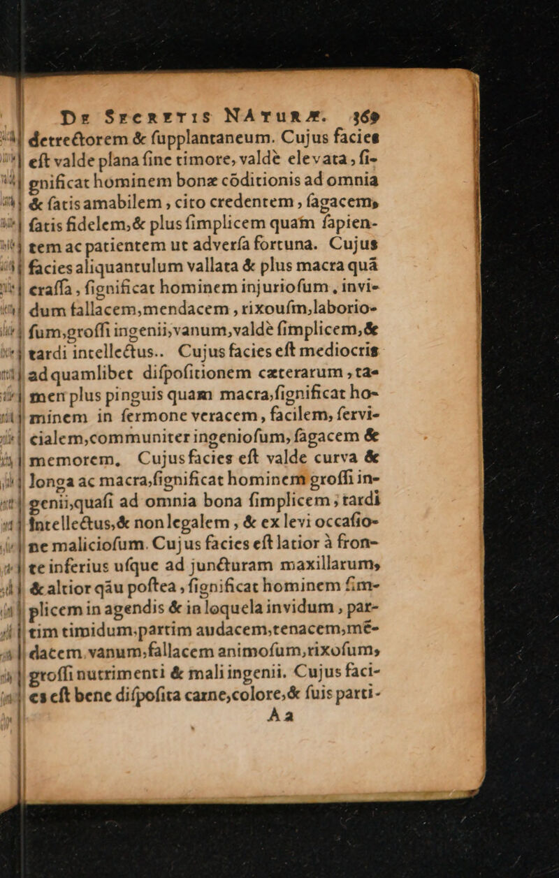 A] detrectorem &amp; fupplantaneum. Cujus facies '| eft valde plana fine timore, valde elevata; fi- '4| gnificat hominem bonz códitionis ad omnia 4l &amp; fatisamabilem, cito credentem , fagacems ii^] fatis fidelem,&amp; plus fimplicem quatn fapien- i tem ac patientem ut advería fortuna. Cujus /41 faciesaliquantulum vallata &amp; plus macra quá i] eraffa , fignificat hominem injuriofum., invi- il dum fallacem,mendacem , rixoufm,laborio- i fum;groffi ingenii; vanum, valde fimplicem,&amp; &amp;*$ tardi incelle&amp;tus... Cujus facies eft mediocris i1! ad quamlibet difpofitnonem ceterarum , ta« i| mer plus pinguis quam macra;fignificat ho- it]! minem in fermone veracem, facilem, fervi- j| eialem,communiter ingeniofum, fagacem &amp; 4l memorem, —Cujusfacies eft valde curva &amp; i] longa ac macra/fignificat hominem groffi in- 4t4| geniiquafi ad omnia bona fimplicem; tardi 11] entelle&amp;us;&amp; nonlegalem , &amp; ex levi occafio- 4l ne maliciofum. Cujus facies eftlatior à fron- (J| te inferius ufque ad jun&amp;turam maxillarum, ;4 |, &amp; altior qàu poftea , fignificat hominem fim- i4|| plicem in agendis &amp; inloquela invidum , par- tim timidum.partim audacem,tenacem,mé€- dacem,vanum;fallacem animofum,rixofum; toffi nutrimenti &amp; mali ingenii. Cujus faci- cs cft bene difpofita carne;colore;&amp; fuis parti- Àa