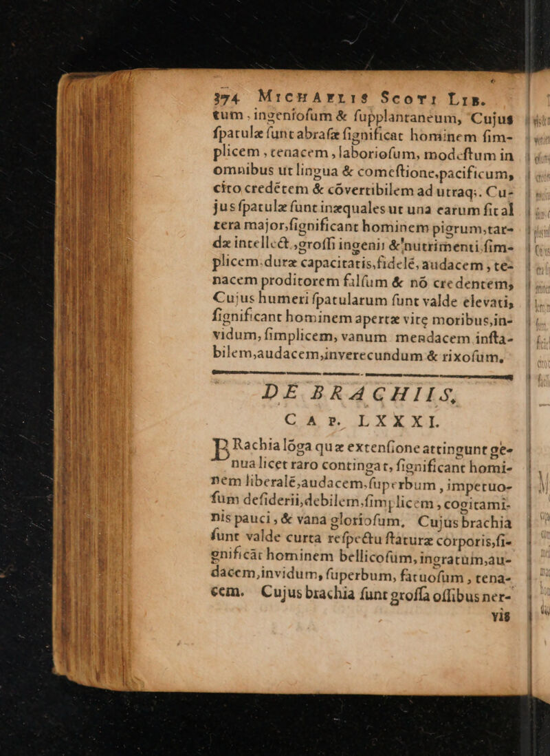 € 34 MrichHAYrLIS$ Scor: Lis. tum .ingenfofum &amp; fupplantaneum, Cujus fpatulz funt abrafe fignificat hominem fim- plicem , ceaacem , laboriofum, modecftum in omnibus ut lineua &amp; comeftione.pacificum, cito credétem &amp; cóvertibilem ad utraq;. Cu- rcra major/fignificant hominem pierum;tar- dz incellc&amp; ;eroffi ingenii &amp;'nutrimenti.fim- plicem.durz capacitatis,fidelé, audacem , tez nacem proditorem fil(um &amp; nó credentem; Cu;us humeri fpatularum funt valde elevati, fignificant hominem apertz vite moribus,in- vidum, fimplicem, vanum mendacem infta- bilem;audacem,inverecundum &amp; rixoíum, Damme Cei Manet est m DE BRAGHIIS, CAr. LXXXI. 2 Rachialoga quz extenfione attingunt ge- nua licet raro contingat, fignificant homi- nem liberalé;audacem.fuperbum , impetuo- fum defiderii,debilem.fim; licem, cogitami- nis pauci , &amp; vana gloriofum, Cujus brachia funt valde curta refpe&amp;tu ftaturz corporis;fi- enificact hominem bellicofum, ingratum;au- dacem,invidum, fuperbum, fatuofüm , tena- Y1$