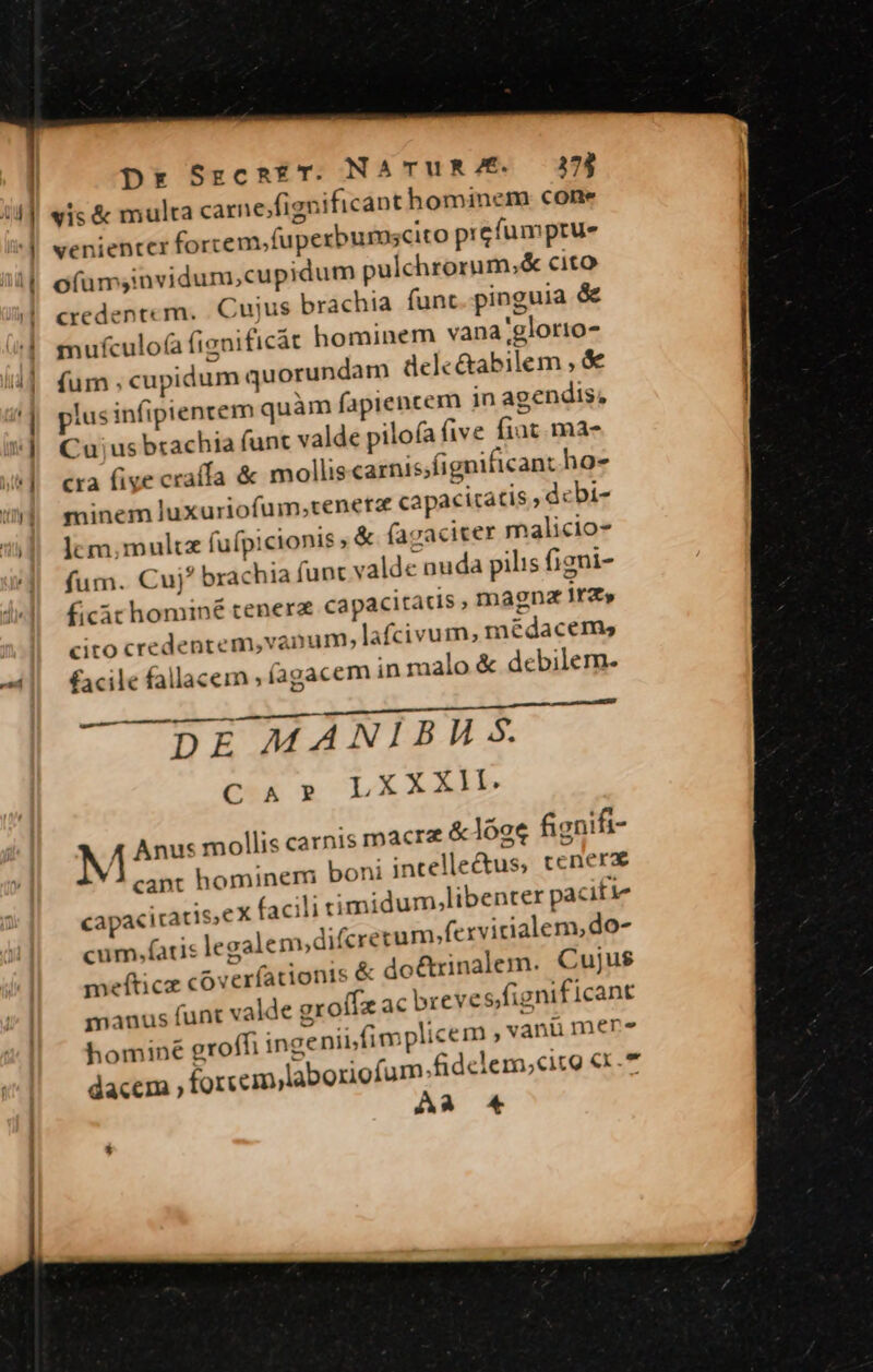 'j diu pr SrcnaET. NATUR E. 3174 arne;fignificant hominem cone ^ venientcer forcem.fuperburuscito prcfumprue ofümsinvidum,cupidum pulchrorum,&amp; cito Cuius brachia funt pinguia &amp; nificát hominem vana;glotio- undam delc&amp;abilem , &amp; agendis, credentem. mufculo(a fie fum ; cupidum quor plus infipienrem quàm fapiencem in Cuius brachia funt valde pilofa five fiat. ma- cra five craffa &amp; mollis carnis;fignificant ho- minem luxuriofum,tenera capacitatis ,dcbi- lcm; mult fufpicionis ,&amp; facaciter malicio- fum. Cuj* brachia funt valde nuda pilis figni- ficàt hominé tenera capacitatis , magna rz» 'anmam,lafcivum; médacems cito credentem,vant facile fallacem , íagacem in malo &amp; debilem. T — —BRDR. Dre eene e prr iE DE MANIBH Ss. CT*A LXXXlI. M Anus mollis carnis macre &amp; lóae fignifi- cant hominem boni intelle&amp;us, tcnerz capaciratis,eX facili cimidum,libenter pacitie cum.fatis legalem,difcrerum»fexvicialenseo- meftcz coverfationis &amp; doétrinalem. Cujus manus funt valde groffz ac breve s fignificant hominé groffi ingeniifimplicem ,vanü mere : ! (am.fidelem;cito «x.* A23 *