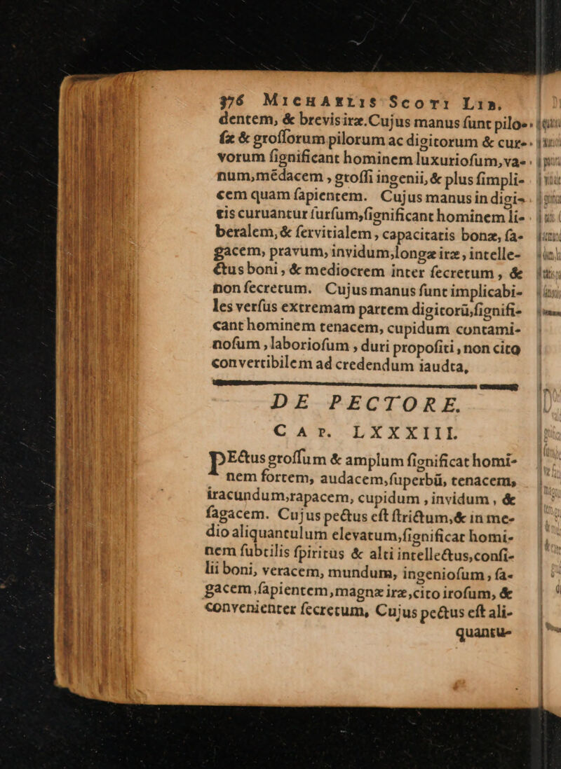 — MÀ pM Mtm gea e 37$ MicHAxri:1S$ Sco m: Li». vorum fignificant hominem luxuriofum,va- num,médacem , groffi ingenii, &amp; plus fimpli- «cm quam fapientem. Cujus manus indigi- eis curuantur furfum,fienificant hominem li- beralem,&amp; fervitialem, capacitatis bonz, (a- gacem, pravum, invidum,longz irz, intelle- €us boni , &amp; mediocrem inter fecretum , &amp; nonfecretum. Cujusmanus funt implicabi- les veríus extremam partem digicorü/fignifi- cant hominem tenacem, cupidum contami- nofum ,laboriofum , duri propofiti , non cito convertibilem ad credendum iaudta, VEU tt Em tette DIC TENE CENEEUENRD DE PECTORE. LXXXIIIL pESss eroffum &amp; amplum fignificat homi- nem fortem, audacem,füperbü, tenacem, iracundum,;rapacem, cupidum , invidum , &amp; fagacem. Cujus peus cft ftridum,&amp; in me- dio aliquaneulum elevatum,fienificat homi- nem fubtilis fpiritus &amp; alti intelle&amp;tus,confi- lii boni, veracem, mundum, ingeniofum fa- gacem fapientem,magnx irz,cito irofum, &amp; convenienter fecrecum, Cujus pe&amp;us eft ali- quantu- C A r. ] AU | par 5 REN