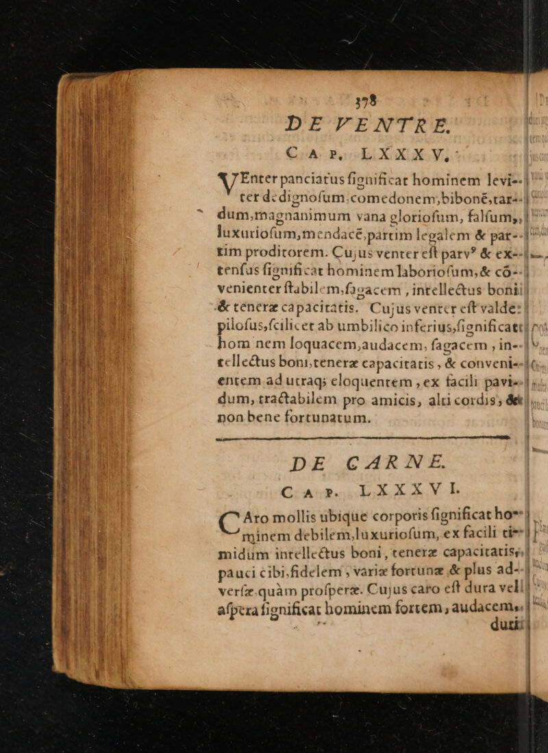 3158 DE VENTRKE. LXXX; AJ Enter panciatusf fienific at hominem levi-- C A. RP, luxuriofum, menadacé partim legalem &amp; pat- tim proditorem. Cu;us venter efl parv? &amp; ex-- tenfus fignificat hominem aboriofum;&amp; có- venienter ftabilem, .facacem , intellectus boni é&amp; tenera capacitatis, Cujus ventcr eft valde: pilofus,fcilicet ab umbilico inferius;f fienificatt hom nem loquacem,audacem. fagacc m , in- tcllectus bonitenerz capacitatis , &amp; conveni- entem ad utraq; eloquentem , ex facili pavie| dum, tractabilem pro amicis, alti cordis; de] non bene fortunatum. DE CARNE. C A p. LXXXVlL C^ mollis ubique corporis fignificat ho* minem debilem,luxuriofum, ex facili cie midüm intellectus boni , tenerz capacitatis, pauci cibi.fidelem ; varie forrunz ,&amp; plus ad- vería quàm profperze. C ujus caro e ft dura vel afpera fignificat hominem fortem, vidi di