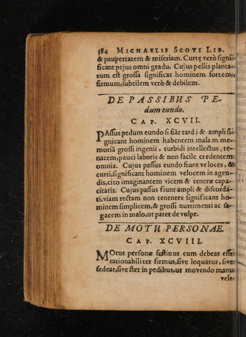 9854 MicnHAxri:s ScoTri LiB. — | &amp; paupertatem &amp; miferiam. Curte veró fignis: ficant pejus omni gradu. Cujus pellis plantas] tum cít groffa fignificat hominem fortems) firmum,íubtilem veró &amp; debilem. DEPASSIBHS 'PE- | dum eundo. CAr. XCVII. pAffuspedum cundo fi fiát tard i &amp; amplifis gnicant hominem habentem mala m me--j moriá grofh ingenii , turbidi intellectus , te--) nacem,pauci laboris &amp; non facile credentem] omnia. Cujus paffus cundo fiunt veloces , &amp;&amp; curti/fignificant hominem velocem in agen [- dis,cito imaginantem vicem &amp; tenera capa-- i^^ citàtis. Cujus paffus fiunt ampli &amp; difcorda- ti, viam rectam non tenentes fignificant ho. | minem fimplicem,&amp; groffi nutrimentiac fae: | gacem in malo,ut patet de vulpe. | DE MOTH PERSONAE. CAr. XCV III M9 perfonz feftinus cum debeat effec]. rationabiliter firmus.five loquatur , fivec s. (cdeat;five ftet in pedibusut movendo manui] vels: |