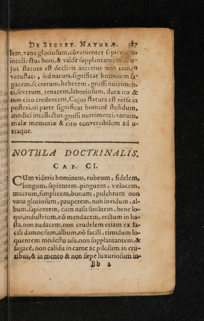 f lem,vana gloriofum;covenienter f2pieosc» intellectus boni, &amp; valde fupplantanccm-Su- | jus ftatura eft declivis anccrius non camen | vecuftacc , fednarura/fignificat hominem (a eacem,fccretum;hebetem , erolfi nuririmene  ti, feverum, rcenacem,laboriofum, durz ira &amp; J| non cito credentem, Cujus ftatura eft verfa in 4d pofteriori parte fignificat hominé ftolidum, 4 modici incellcétus.aroffi nutrimenti, vanum, 4 malz memoriz &amp; cito convertibilem ad u- 4l traque. - dAOTHLA DOCTRINALIS, CAr. CI. ] CUm viderishominem, rubeum, fidelem, longum, fapientem pinguem , velocem, i| macrum,Gimplicem;bonum ; pulchrum non j| vana zloriofum , pauperem, non inviduim , al- J| bum.fapientem, cum nafo fonàtem , bene lo- | j| quiinduftrium;nó mendacem, rectum in ha- fta,non audacem,non crudelem etiam ex fa- 4| «ili damncfum;album,no facili , timidum lo- l| quentem modefto ufu;non fupplantantem,&amp; 4| fagacé, non calidu in carne ac pilofum in cru- 4 ubus&amp;inmento &amp; non ds E T po 2