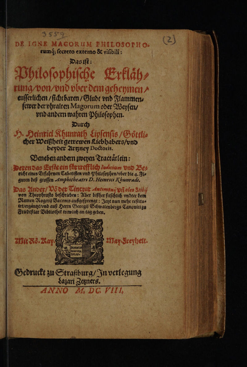 rumq́; ſecreto externo &amp; viſibili: Das iſt: euſſerlichen / ſicht baren / Gludt vnd Flatnmen⸗ fewer der vhralten Magorum oder Weyſen / vnd andern wahren Philoſ⸗ ophen. Durch cher Weißheit gerrewen Liebhabers / vnd beyder Artzney Poctoris. Beneben andern zweyen Tractaͤtlein: richt eines Erfahrnen Cabaliſten vnd Philoſophen / vber die 4. Fl⸗ guren def groſſen Amplitheatr. D. Henrici Rhunradi. von Theophraſto beſchrieben: Aber bißher felſchlich vndter dem Damen Rogerij Baconis außgeſprengt: Jetzt nun mehr reſtitu⸗ irt / ergantzt / vnd auß Herrn Georgij Schwalenbergs Canonici zu Friedtßlar Bibliothek trewlich an tag geben. Gedruckt zu Straßburg / In verlegung | Lazari Zetzners.