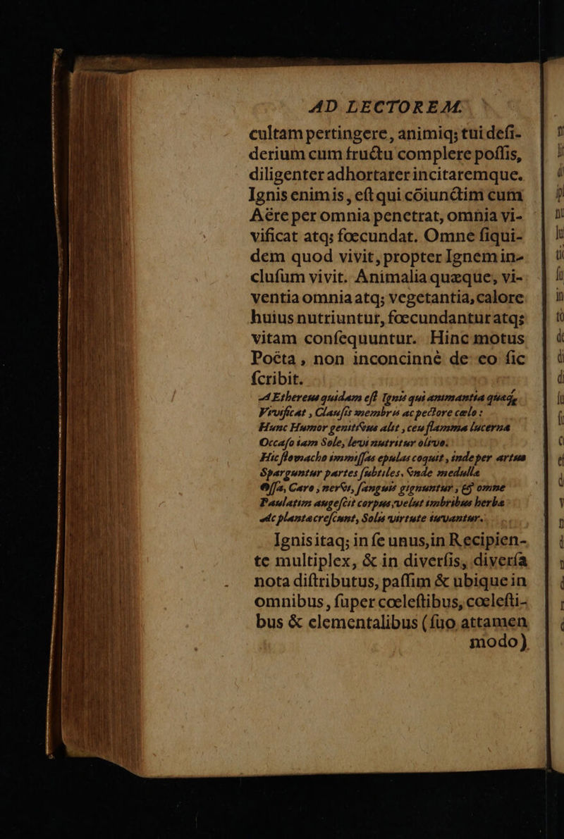 AD LECTOREM. cultam pertingere, animiq; tuidefi- derium cum fructu complere poſſis, diligenter adhortarer incitaremque. Ignis enim is, eſt qui cõiunctim cum Aëre per omnia penetrat, omnia vi- vificat atq; foecundat. Omne ſiqui- dem quod vivit, propter Ignem in- cluſum vivit. Animalia quæque, vi- ventia omnia atq; vegetantia, calore huius nutriuntur, foecundanturatgs vitam confequuntur. Hine motus Poëta, non inconcinnè de eo ſic ſcribit. Ethereus quidam eſt Ignis qui anımantia quæg⸗ Vivuifcat, Clauſit membrıs ac pectore cele: Hunc Humor genitidbus alut, ceu flamma lucerna Occaſo iam Sole, levi nutritur oliuo. Hic ſlornacho immiſſas epulas coquit, inde per artus Sparguntur partes ſubtiles, ende medulla Ola, Caro, nerds, ſanguis gignuntun, &amp; omme Paulatım augeſcit corpus, uelut imbribus herba Ac plantæ creſcunt, Solis virtute iuuantur. Ignis itaq; in fe unus, in Recipien- te multiplex, &amp; in diverſis, diverſa nota diſtributus, paſſim &amp; ubique in omnibus, ſuper coeleftibus, cœleſti- bus &amp; elementalibus (ſuo attamen modo)