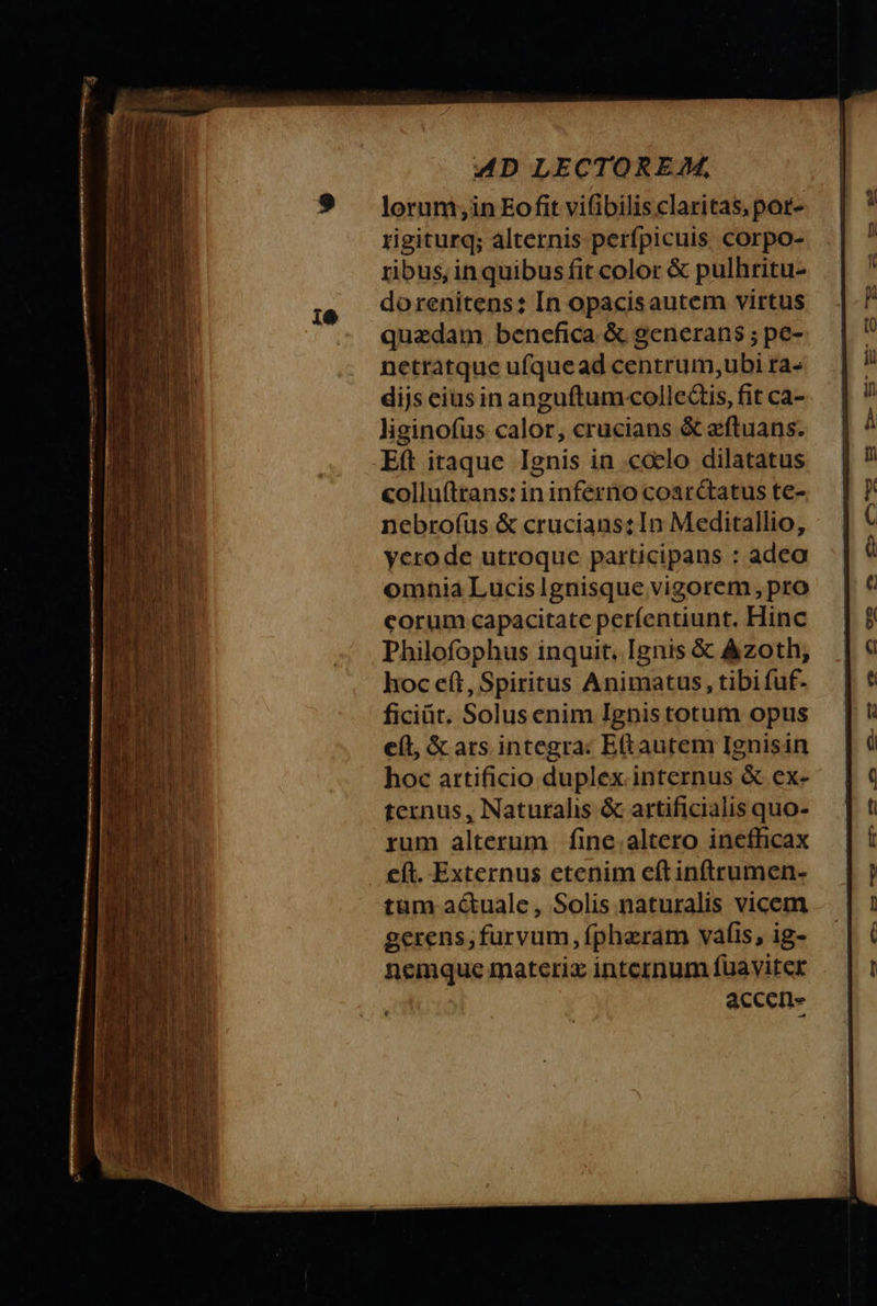 10 lorum, in Eo fit viſibilis claritas, por- rigiturq; alternis perſpicuis corpo- ribus, in quibus fit color &amp; pulhritu- do renitens: In opacis autem virtus quædam benefica &amp; generans; pe- netratque uſque ad centrum, ubi ta- dijs eius in anguſtum collectis, fit ca- liginoſus calor, crucians &amp; æſtuans. colluſtrans: in inferno coardtatus te- nebroſus &amp; crucians: In Meditallio, vero de utroque participans : adeo omnia Lucislgnisque vigorem, pro corum capacitate perfentiunt. Hinc Philofophus inquit. Ignis &amp; Azoth, hoc eſt, Spiritus Animatus, tibifuf- ficiũt. Solus enim Ignis totum opus ef, &amp; ars integra: Eſt autem Ignis in hoc artificio duplex internus &amp; ex- ternus, Naturalis &amp; artificialis quo- rum alterum ſine altero inefficax eſt. Externus etenim eſt inſtrumen- tum actuale, Solis naturalis vicem gerens, furvum, ſphæram vaſis, ig- nemque materiæ internum ſuaviter accen-