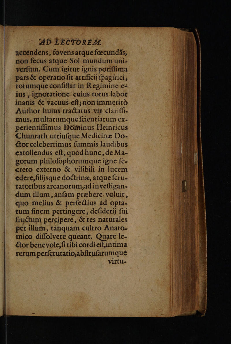 accendens, fovens atque foecundäs; non fecus atque Sol mundum uni- verſum. Cum igitur ignis potiſſima pars &amp; operatio ſit artificij ſpagirici, totumque conſiſtat in Regimine e- ius, ignoratione cuius totus labor inanis &amp; vacuus eſt; non immerito Author huius tractatus vir clariſſi- mus, multarumque ſcientiarum ex- perientiſſimus Dominus Heinricus Chunrath utriuſque Medicinæ Do- ctor celeberrimus ſummis laudibus extollendus eſt, quod hunc, de Ma- gorum philoſophorumque igne ſe- creto externo &amp; viſibili in lucem edere, filijsque doctrinæ, atque ſcru- tatoribus arcanorum, ad inveſtigan- dum illum, anſam præbere voluit, quo melius &amp; perfectius ad opta- tum ſinem pertingere, deſiderij ſui fructum percipere, &amp; res naturales per illum, tanquam cultro Anato- mico diſſolvere queant. Quare le- ctor bene vole, ſi tibi cordi eſt, intima rerum perſcrutatio, abſtruſarumque virtu-
